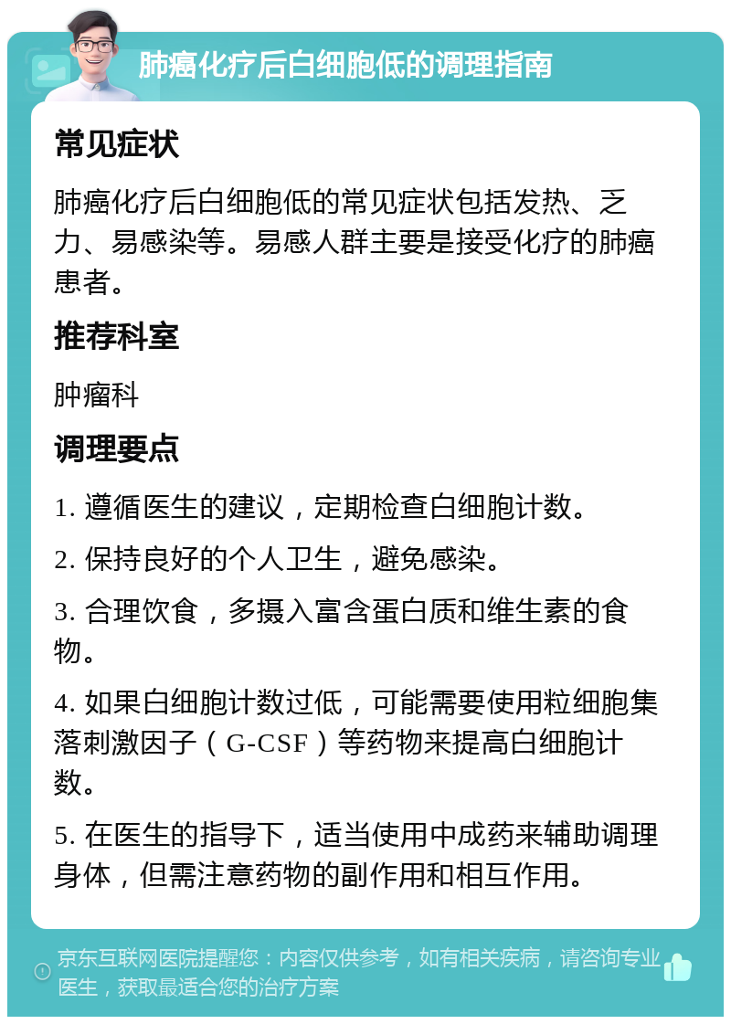 肺癌化疗后白细胞低的调理指南 常见症状 肺癌化疗后白细胞低的常见症状包括发热、乏力、易感染等。易感人群主要是接受化疗的肺癌患者。 推荐科室 肿瘤科 调理要点 1. 遵循医生的建议，定期检查白细胞计数。 2. 保持良好的个人卫生，避免感染。 3. 合理饮食，多摄入富含蛋白质和维生素的食物。 4. 如果白细胞计数过低，可能需要使用粒细胞集落刺激因子（G-CSF）等药物来提高白细胞计数。 5. 在医生的指导下，适当使用中成药来辅助调理身体，但需注意药物的副作用和相互作用。