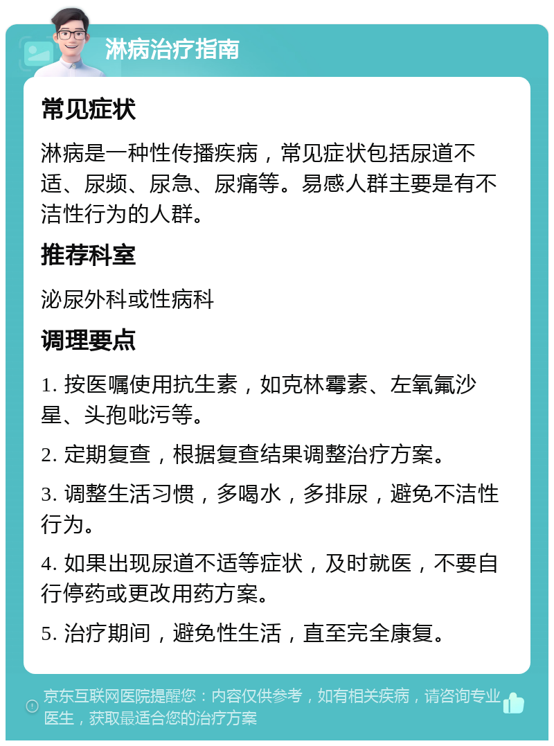 淋病治疗指南 常见症状 淋病是一种性传播疾病，常见症状包括尿道不适、尿频、尿急、尿痛等。易感人群主要是有不洁性行为的人群。 推荐科室 泌尿外科或性病科 调理要点 1. 按医嘱使用抗生素，如克林霉素、左氧氟沙星、头孢吡污等。 2. 定期复查，根据复查结果调整治疗方案。 3. 调整生活习惯，多喝水，多排尿，避免不洁性行为。 4. 如果出现尿道不适等症状，及时就医，不要自行停药或更改用药方案。 5. 治疗期间，避免性生活，直至完全康复。