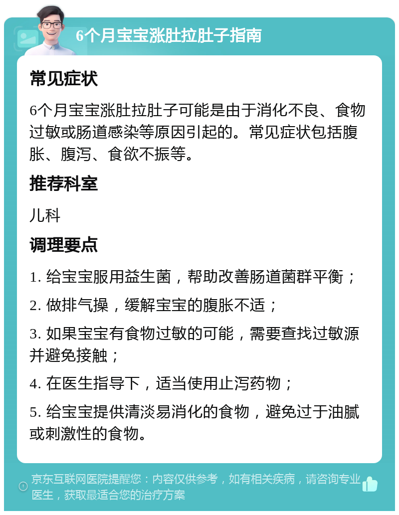 6个月宝宝涨肚拉肚子指南 常见症状 6个月宝宝涨肚拉肚子可能是由于消化不良、食物过敏或肠道感染等原因引起的。常见症状包括腹胀、腹泻、食欲不振等。 推荐科室 儿科 调理要点 1. 给宝宝服用益生菌，帮助改善肠道菌群平衡； 2. 做排气操，缓解宝宝的腹胀不适； 3. 如果宝宝有食物过敏的可能，需要查找过敏源并避免接触； 4. 在医生指导下，适当使用止泻药物； 5. 给宝宝提供清淡易消化的食物，避免过于油腻或刺激性的食物。