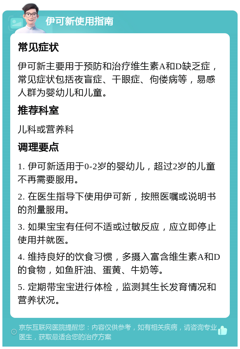 伊可新使用指南 常见症状 伊可新主要用于预防和治疗维生素A和D缺乏症，常见症状包括夜盲症、干眼症、佝偻病等，易感人群为婴幼儿和儿童。 推荐科室 儿科或营养科 调理要点 1. 伊可新适用于0-2岁的婴幼儿，超过2岁的儿童不再需要服用。 2. 在医生指导下使用伊可新，按照医嘱或说明书的剂量服用。 3. 如果宝宝有任何不适或过敏反应，应立即停止使用并就医。 4. 维持良好的饮食习惯，多摄入富含维生素A和D的食物，如鱼肝油、蛋黄、牛奶等。 5. 定期带宝宝进行体检，监测其生长发育情况和营养状况。