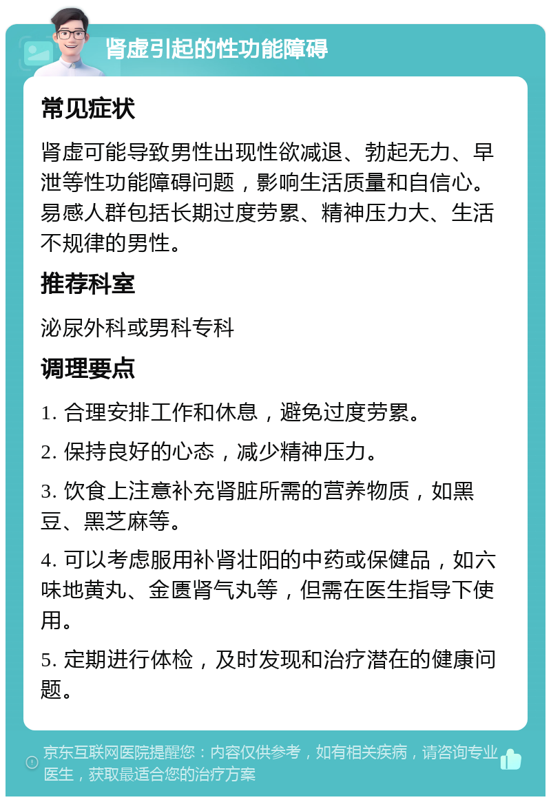 肾虚引起的性功能障碍 常见症状 肾虚可能导致男性出现性欲减退、勃起无力、早泄等性功能障碍问题，影响生活质量和自信心。易感人群包括长期过度劳累、精神压力大、生活不规律的男性。 推荐科室 泌尿外科或男科专科 调理要点 1. 合理安排工作和休息，避免过度劳累。 2. 保持良好的心态，减少精神压力。 3. 饮食上注意补充肾脏所需的营养物质，如黑豆、黑芝麻等。 4. 可以考虑服用补肾壮阳的中药或保健品，如六味地黄丸、金匮肾气丸等，但需在医生指导下使用。 5. 定期进行体检，及时发现和治疗潜在的健康问题。