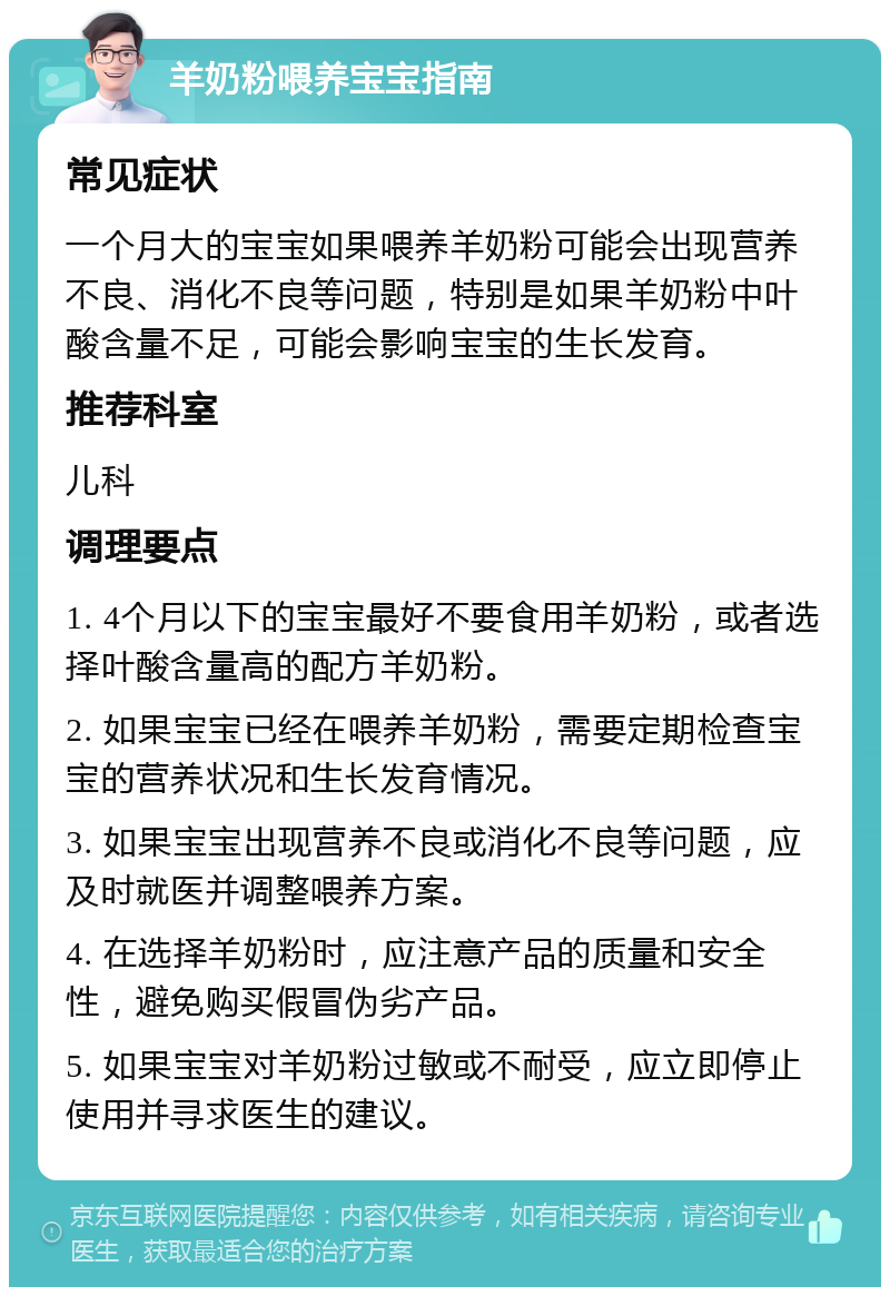 羊奶粉喂养宝宝指南 常见症状 一个月大的宝宝如果喂养羊奶粉可能会出现营养不良、消化不良等问题，特别是如果羊奶粉中叶酸含量不足，可能会影响宝宝的生长发育。 推荐科室 儿科 调理要点 1. 4个月以下的宝宝最好不要食用羊奶粉，或者选择叶酸含量高的配方羊奶粉。 2. 如果宝宝已经在喂养羊奶粉，需要定期检查宝宝的营养状况和生长发育情况。 3. 如果宝宝出现营养不良或消化不良等问题，应及时就医并调整喂养方案。 4. 在选择羊奶粉时，应注意产品的质量和安全性，避免购买假冒伪劣产品。 5. 如果宝宝对羊奶粉过敏或不耐受，应立即停止使用并寻求医生的建议。