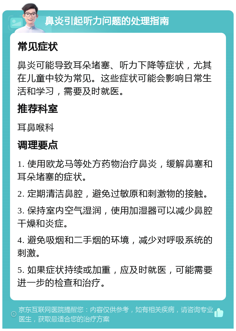 鼻炎引起听力问题的处理指南 常见症状 鼻炎可能导致耳朵堵塞、听力下降等症状，尤其在儿童中较为常见。这些症状可能会影响日常生活和学习，需要及时就医。 推荐科室 耳鼻喉科 调理要点 1. 使用欧龙马等处方药物治疗鼻炎，缓解鼻塞和耳朵堵塞的症状。 2. 定期清洁鼻腔，避免过敏原和刺激物的接触。 3. 保持室内空气湿润，使用加湿器可以减少鼻腔干燥和炎症。 4. 避免吸烟和二手烟的环境，减少对呼吸系统的刺激。 5. 如果症状持续或加重，应及时就医，可能需要进一步的检查和治疗。