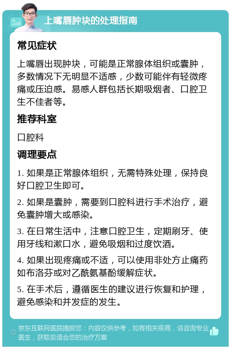 上嘴唇肿块的处理指南 常见症状 上嘴唇出现肿块，可能是正常腺体组织或囊肿，多数情况下无明显不适感，少数可能伴有轻微疼痛或压迫感。易感人群包括长期吸烟者、口腔卫生不佳者等。 推荐科室 口腔科 调理要点 1. 如果是正常腺体组织，无需特殊处理，保持良好口腔卫生即可。 2. 如果是囊肿，需要到口腔科进行手术治疗，避免囊肿增大或感染。 3. 在日常生活中，注意口腔卫生，定期刷牙、使用牙线和漱口水，避免吸烟和过度饮酒。 4. 如果出现疼痛或不适，可以使用非处方止痛药如布洛芬或对乙酰氨基酚缓解症状。 5. 在手术后，遵循医生的建议进行恢复和护理，避免感染和并发症的发生。