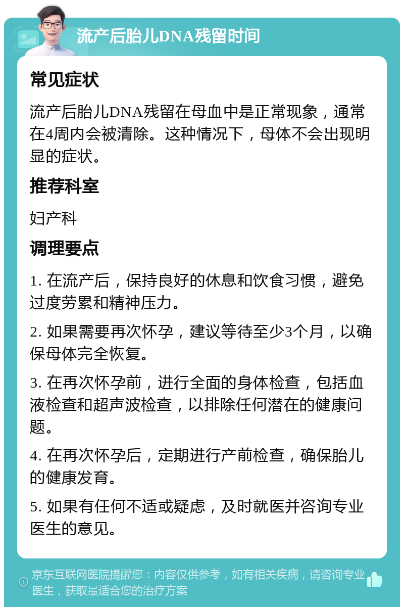 流产后胎儿DNA残留时间 常见症状 流产后胎儿DNA残留在母血中是正常现象，通常在4周内会被清除。这种情况下，母体不会出现明显的症状。 推荐科室 妇产科 调理要点 1. 在流产后，保持良好的休息和饮食习惯，避免过度劳累和精神压力。 2. 如果需要再次怀孕，建议等待至少3个月，以确保母体完全恢复。 3. 在再次怀孕前，进行全面的身体检查，包括血液检查和超声波检查，以排除任何潜在的健康问题。 4. 在再次怀孕后，定期进行产前检查，确保胎儿的健康发育。 5. 如果有任何不适或疑虑，及时就医并咨询专业医生的意见。