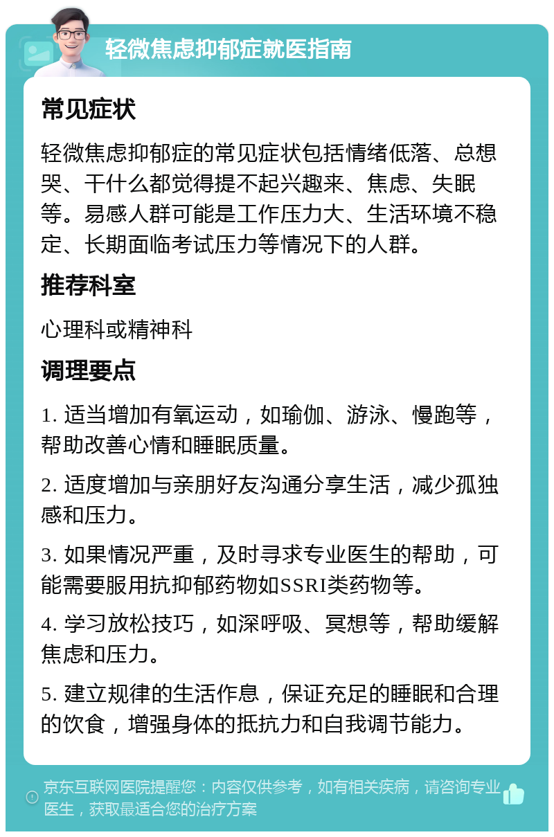 轻微焦虑抑郁症就医指南 常见症状 轻微焦虑抑郁症的常见症状包括情绪低落、总想哭、干什么都觉得提不起兴趣来、焦虑、失眠等。易感人群可能是工作压力大、生活环境不稳定、长期面临考试压力等情况下的人群。 推荐科室 心理科或精神科 调理要点 1. 适当增加有氧运动，如瑜伽、游泳、慢跑等，帮助改善心情和睡眠质量。 2. 适度增加与亲朋好友沟通分享生活，减少孤独感和压力。 3. 如果情况严重，及时寻求专业医生的帮助，可能需要服用抗抑郁药物如SSRI类药物等。 4. 学习放松技巧，如深呼吸、冥想等，帮助缓解焦虑和压力。 5. 建立规律的生活作息，保证充足的睡眠和合理的饮食，增强身体的抵抗力和自我调节能力。