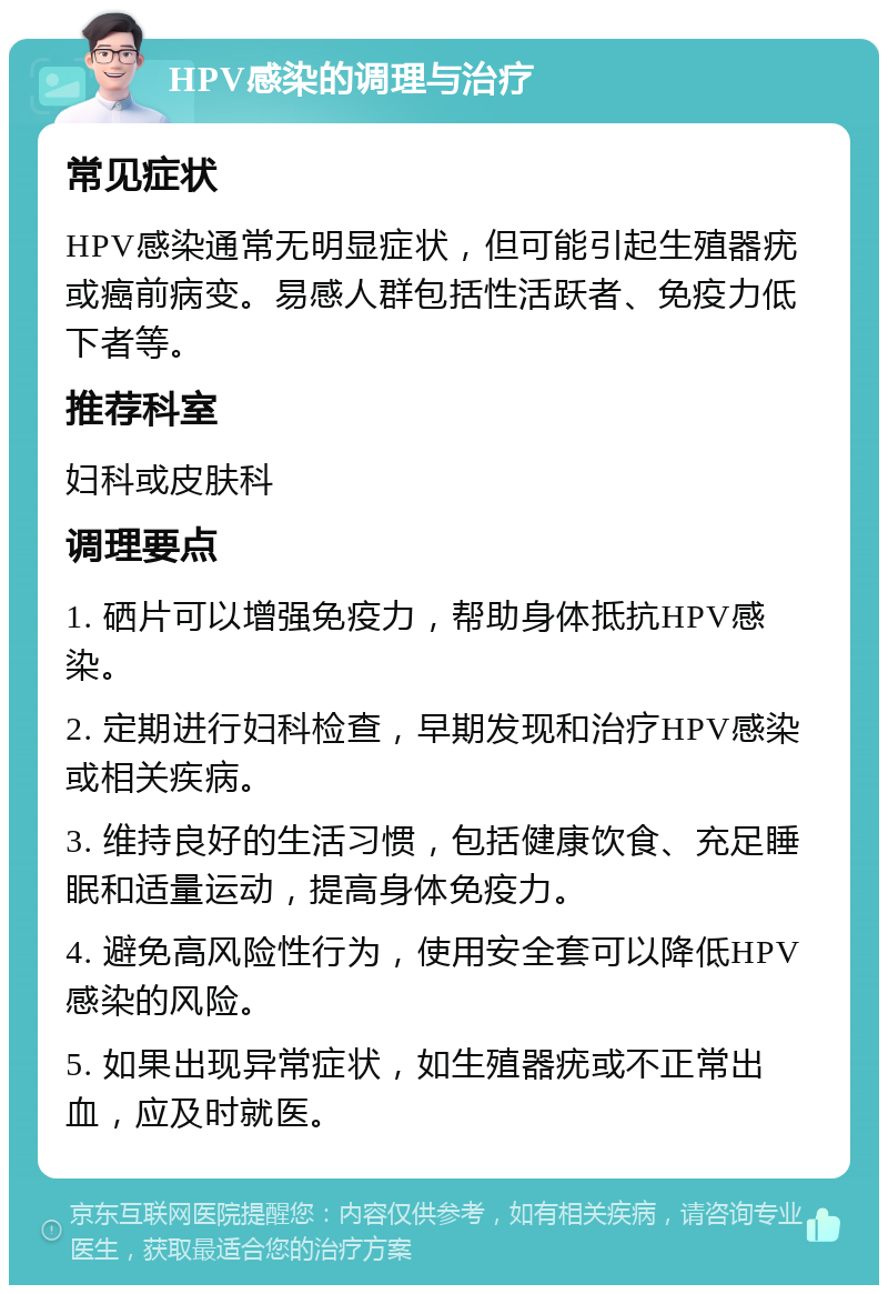 HPV感染的调理与治疗 常见症状 HPV感染通常无明显症状，但可能引起生殖器疣或癌前病变。易感人群包括性活跃者、免疫力低下者等。 推荐科室 妇科或皮肤科 调理要点 1. 硒片可以增强免疫力，帮助身体抵抗HPV感染。 2. 定期进行妇科检查，早期发现和治疗HPV感染或相关疾病。 3. 维持良好的生活习惯，包括健康饮食、充足睡眠和适量运动，提高身体免疫力。 4. 避免高风险性行为，使用安全套可以降低HPV感染的风险。 5. 如果出现异常症状，如生殖器疣或不正常出血，应及时就医。