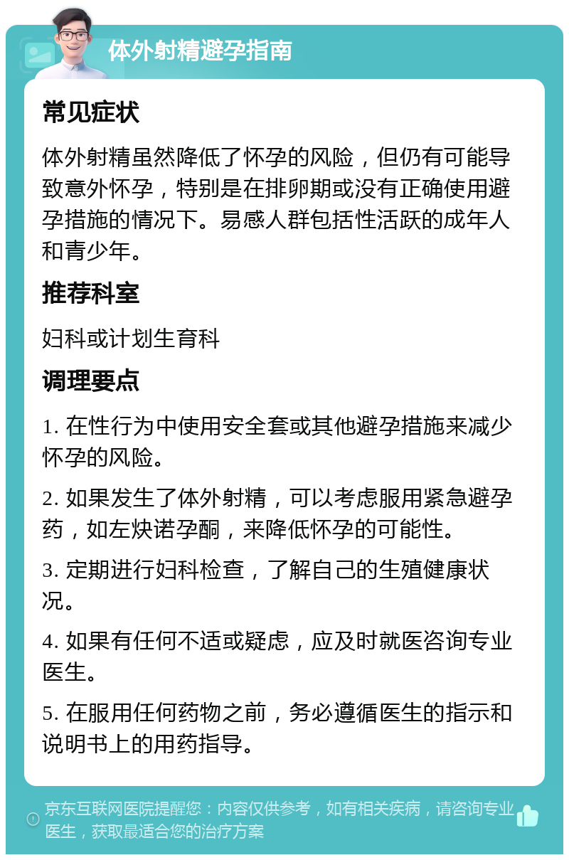 体外射精避孕指南 常见症状 体外射精虽然降低了怀孕的风险，但仍有可能导致意外怀孕，特别是在排卵期或没有正确使用避孕措施的情况下。易感人群包括性活跃的成年人和青少年。 推荐科室 妇科或计划生育科 调理要点 1. 在性行为中使用安全套或其他避孕措施来减少怀孕的风险。 2. 如果发生了体外射精，可以考虑服用紧急避孕药，如左炔诺孕酮，来降低怀孕的可能性。 3. 定期进行妇科检查，了解自己的生殖健康状况。 4. 如果有任何不适或疑虑，应及时就医咨询专业医生。 5. 在服用任何药物之前，务必遵循医生的指示和说明书上的用药指导。