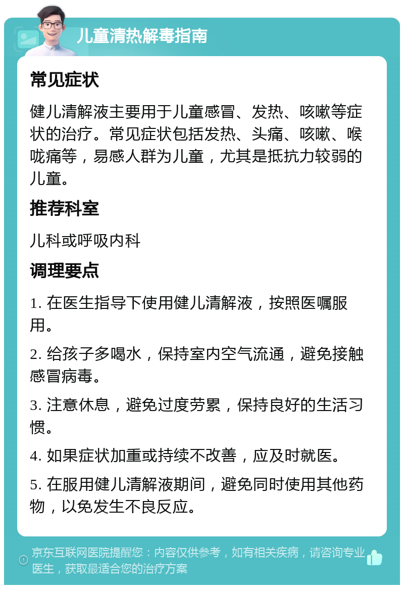 儿童清热解毒指南 常见症状 健儿清解液主要用于儿童感冒、发热、咳嗽等症状的治疗。常见症状包括发热、头痛、咳嗽、喉咙痛等，易感人群为儿童，尤其是抵抗力较弱的儿童。 推荐科室 儿科或呼吸内科 调理要点 1. 在医生指导下使用健儿清解液，按照医嘱服用。 2. 给孩子多喝水，保持室内空气流通，避免接触感冒病毒。 3. 注意休息，避免过度劳累，保持良好的生活习惯。 4. 如果症状加重或持续不改善，应及时就医。 5. 在服用健儿清解液期间，避免同时使用其他药物，以免发生不良反应。