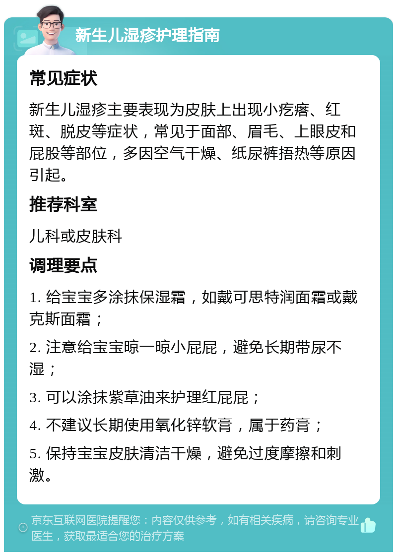 新生儿湿疹护理指南 常见症状 新生儿湿疹主要表现为皮肤上出现小疙瘩、红斑、脱皮等症状，常见于面部、眉毛、上眼皮和屁股等部位，多因空气干燥、纸尿裤捂热等原因引起。 推荐科室 儿科或皮肤科 调理要点 1. 给宝宝多涂抹保湿霜，如戴可思特润面霜或戴克斯面霜； 2. 注意给宝宝晾一晾小屁屁，避免长期带尿不湿； 3. 可以涂抹紫草油来护理红屁屁； 4. 不建议长期使用氧化锌软膏，属于药膏； 5. 保持宝宝皮肤清洁干燥，避免过度摩擦和刺激。