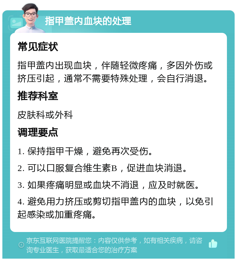 指甲盖内血块的处理 常见症状 指甲盖内出现血块，伴随轻微疼痛，多因外伤或挤压引起，通常不需要特殊处理，会自行消退。 推荐科室 皮肤科或外科 调理要点 1. 保持指甲干燥，避免再次受伤。 2. 可以口服复合维生素B，促进血块消退。 3. 如果疼痛明显或血块不消退，应及时就医。 4. 避免用力挤压或剪切指甲盖内的血块，以免引起感染或加重疼痛。