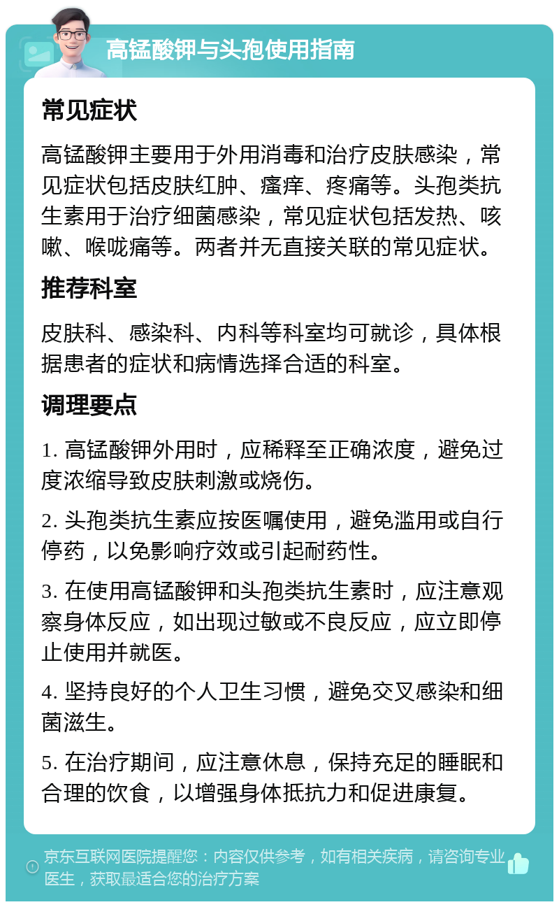 高锰酸钾与头孢使用指南 常见症状 高锰酸钾主要用于外用消毒和治疗皮肤感染，常见症状包括皮肤红肿、瘙痒、疼痛等。头孢类抗生素用于治疗细菌感染，常见症状包括发热、咳嗽、喉咙痛等。两者并无直接关联的常见症状。 推荐科室 皮肤科、感染科、内科等科室均可就诊，具体根据患者的症状和病情选择合适的科室。 调理要点 1. 高锰酸钾外用时，应稀释至正确浓度，避免过度浓缩导致皮肤刺激或烧伤。 2. 头孢类抗生素应按医嘱使用，避免滥用或自行停药，以免影响疗效或引起耐药性。 3. 在使用高锰酸钾和头孢类抗生素时，应注意观察身体反应，如出现过敏或不良反应，应立即停止使用并就医。 4. 坚持良好的个人卫生习惯，避免交叉感染和细菌滋生。 5. 在治疗期间，应注意休息，保持充足的睡眠和合理的饮食，以增强身体抵抗力和促进康复。