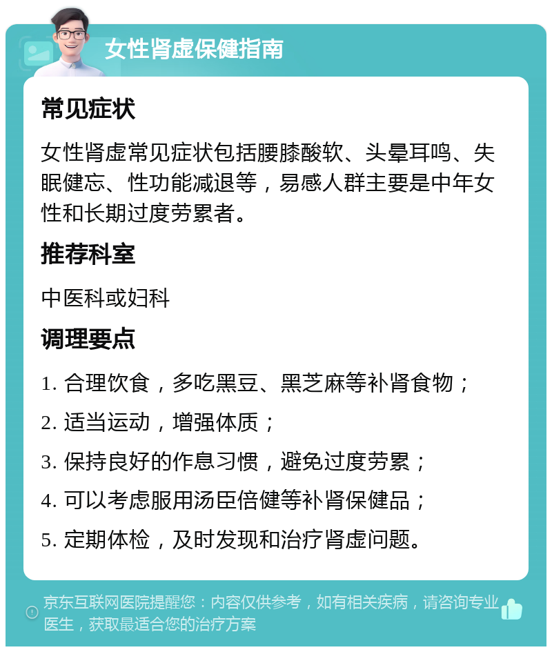 女性肾虚保健指南 常见症状 女性肾虚常见症状包括腰膝酸软、头晕耳鸣、失眠健忘、性功能减退等，易感人群主要是中年女性和长期过度劳累者。 推荐科室 中医科或妇科 调理要点 1. 合理饮食，多吃黑豆、黑芝麻等补肾食物； 2. 适当运动，增强体质； 3. 保持良好的作息习惯，避免过度劳累； 4. 可以考虑服用汤臣倍健等补肾保健品； 5. 定期体检，及时发现和治疗肾虚问题。