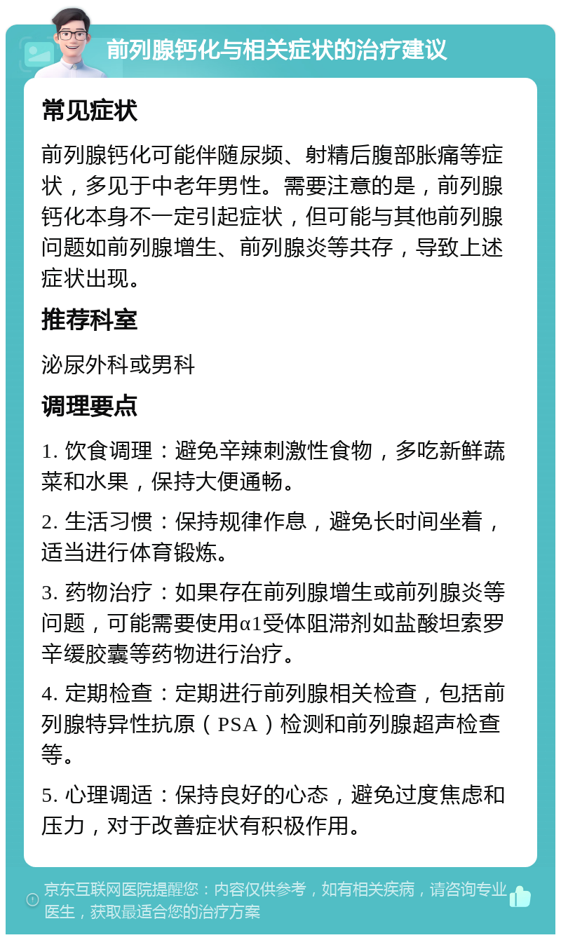 前列腺钙化与相关症状的治疗建议 常见症状 前列腺钙化可能伴随尿频、射精后腹部胀痛等症状，多见于中老年男性。需要注意的是，前列腺钙化本身不一定引起症状，但可能与其他前列腺问题如前列腺增生、前列腺炎等共存，导致上述症状出现。 推荐科室 泌尿外科或男科 调理要点 1. 饮食调理：避免辛辣刺激性食物，多吃新鲜蔬菜和水果，保持大便通畅。 2. 生活习惯：保持规律作息，避免长时间坐着，适当进行体育锻炼。 3. 药物治疗：如果存在前列腺增生或前列腺炎等问题，可能需要使用α1受体阻滞剂如盐酸坦索罗辛缓胶囊等药物进行治疗。 4. 定期检查：定期进行前列腺相关检查，包括前列腺特异性抗原（PSA）检测和前列腺超声检查等。 5. 心理调适：保持良好的心态，避免过度焦虑和压力，对于改善症状有积极作用。