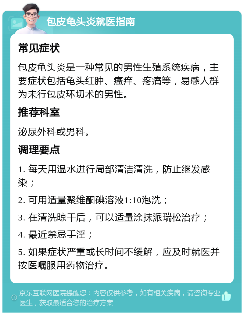 包皮龟头炎就医指南 常见症状 包皮龟头炎是一种常见的男性生殖系统疾病，主要症状包括龟头红肿、瘙痒、疼痛等，易感人群为未行包皮环切术的男性。 推荐科室 泌尿外科或男科。 调理要点 1. 每天用温水进行局部清洁清洗，防止继发感染； 2. 可用适量聚维酮碘溶液1:10泡洗； 3. 在清洗晾干后，可以适量涂抹派瑞松治疗； 4. 最近禁忌手淫； 5. 如果症状严重或长时间不缓解，应及时就医并按医嘱服用药物治疗。