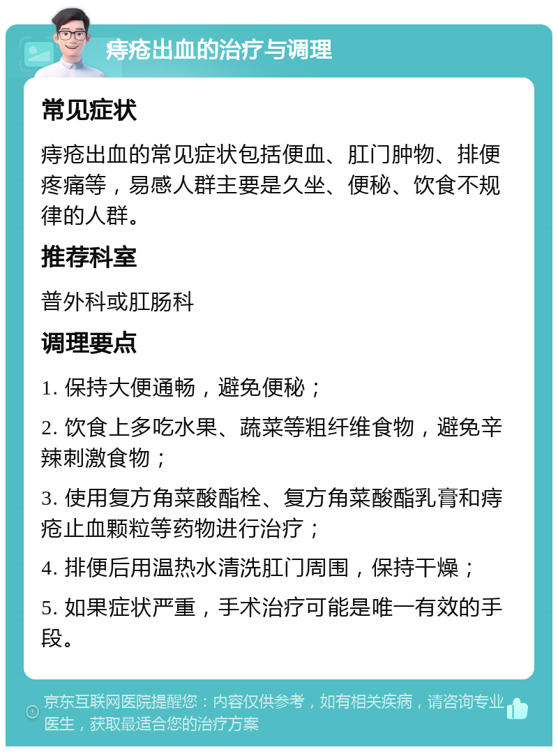 痔疮出血的治疗与调理 常见症状 痔疮出血的常见症状包括便血、肛门肿物、排便疼痛等，易感人群主要是久坐、便秘、饮食不规律的人群。 推荐科室 普外科或肛肠科 调理要点 1. 保持大便通畅，避免便秘； 2. 饮食上多吃水果、蔬菜等粗纤维食物，避免辛辣刺激食物； 3. 使用复方角菜酸酯栓、复方角菜酸酯乳膏和痔疮止血颗粒等药物进行治疗； 4. 排便后用温热水清洗肛门周围，保持干燥； 5. 如果症状严重，手术治疗可能是唯一有效的手段。