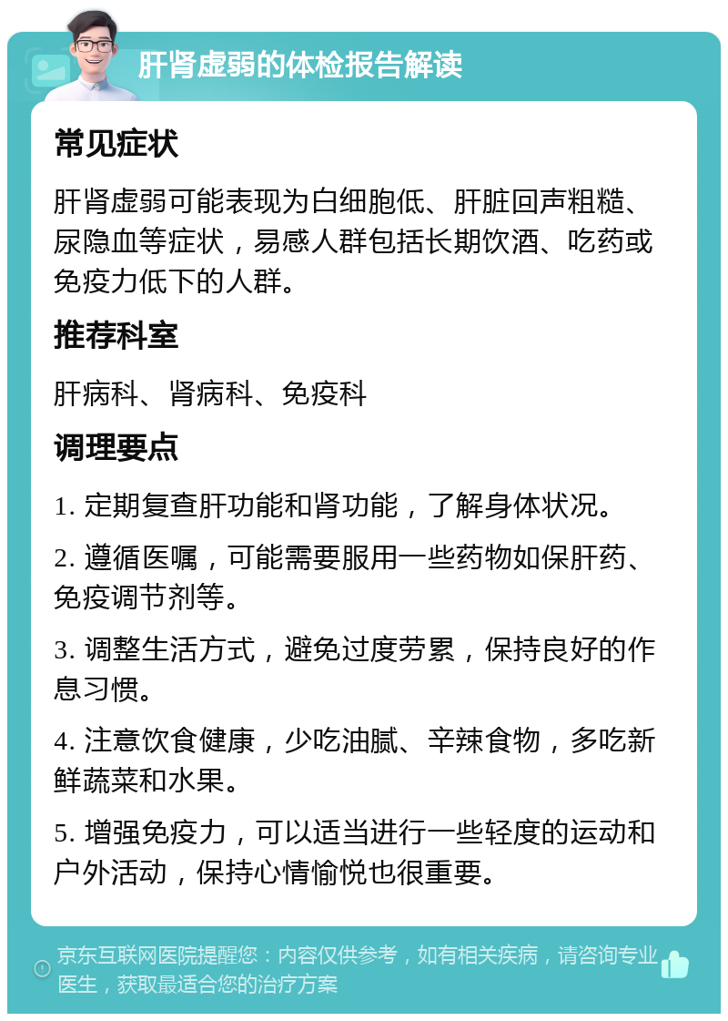 肝肾虚弱的体检报告解读 常见症状 肝肾虚弱可能表现为白细胞低、肝脏回声粗糙、尿隐血等症状，易感人群包括长期饮酒、吃药或免疫力低下的人群。 推荐科室 肝病科、肾病科、免疫科 调理要点 1. 定期复查肝功能和肾功能，了解身体状况。 2. 遵循医嘱，可能需要服用一些药物如保肝药、免疫调节剂等。 3. 调整生活方式，避免过度劳累，保持良好的作息习惯。 4. 注意饮食健康，少吃油腻、辛辣食物，多吃新鲜蔬菜和水果。 5. 增强免疫力，可以适当进行一些轻度的运动和户外活动，保持心情愉悦也很重要。