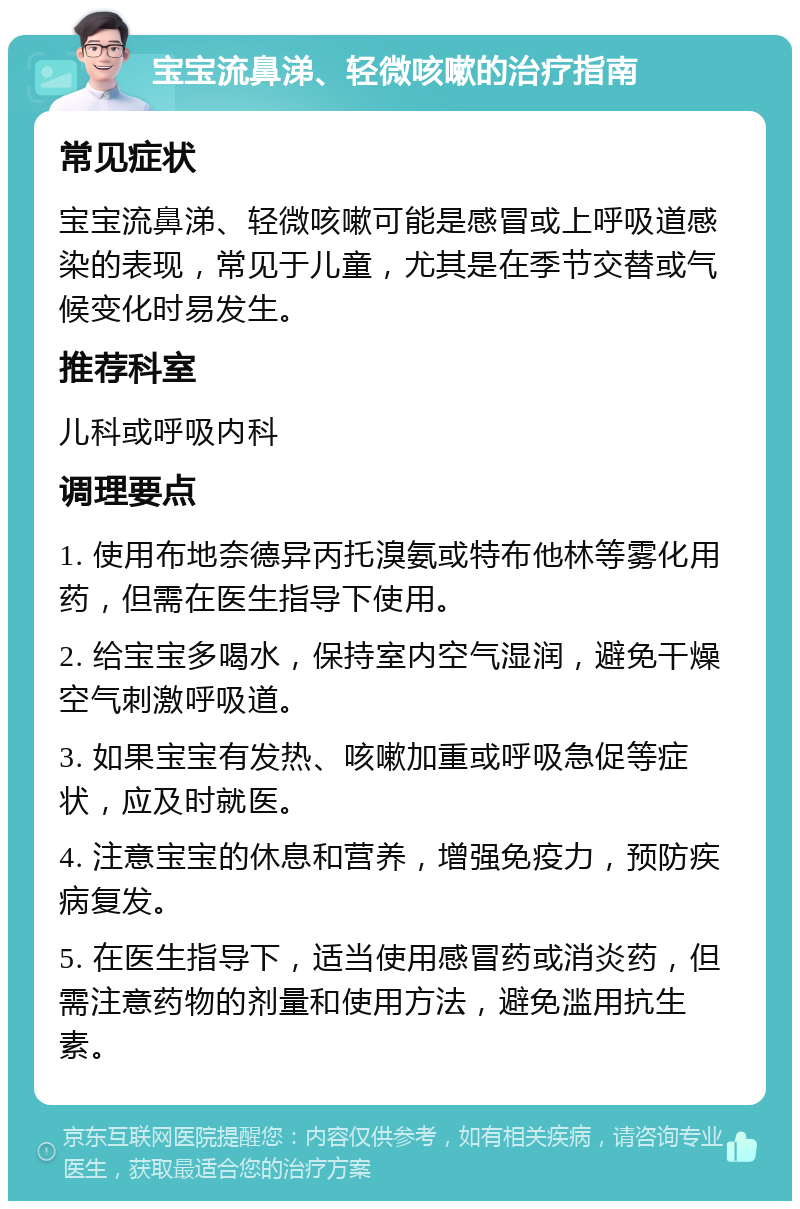 宝宝流鼻涕、轻微咳嗽的治疗指南 常见症状 宝宝流鼻涕、轻微咳嗽可能是感冒或上呼吸道感染的表现，常见于儿童，尤其是在季节交替或气候变化时易发生。 推荐科室 儿科或呼吸内科 调理要点 1. 使用布地奈德异丙托溴氨或特布他林等雾化用药，但需在医生指导下使用。 2. 给宝宝多喝水，保持室内空气湿润，避免干燥空气刺激呼吸道。 3. 如果宝宝有发热、咳嗽加重或呼吸急促等症状，应及时就医。 4. 注意宝宝的休息和营养，增强免疫力，预防疾病复发。 5. 在医生指导下，适当使用感冒药或消炎药，但需注意药物的剂量和使用方法，避免滥用抗生素。