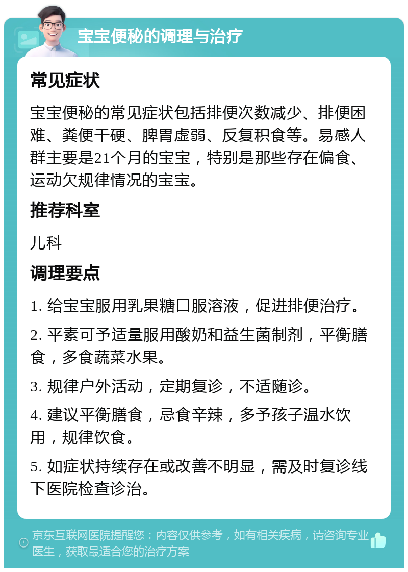 宝宝便秘的调理与治疗 常见症状 宝宝便秘的常见症状包括排便次数减少、排便困难、粪便干硬、脾胃虚弱、反复积食等。易感人群主要是21个月的宝宝，特别是那些存在偏食、运动欠规律情况的宝宝。 推荐科室 儿科 调理要点 1. 给宝宝服用乳果糖口服溶液，促进排便治疗。 2. 平素可予适量服用酸奶和益生菌制剂，平衡膳食，多食蔬菜水果。 3. 规律户外活动，定期复诊，不适随诊。 4. 建议平衡膳食，忌食辛辣，多予孩子温水饮用，规律饮食。 5. 如症状持续存在或改善不明显，需及时复诊线下医院检查诊治。