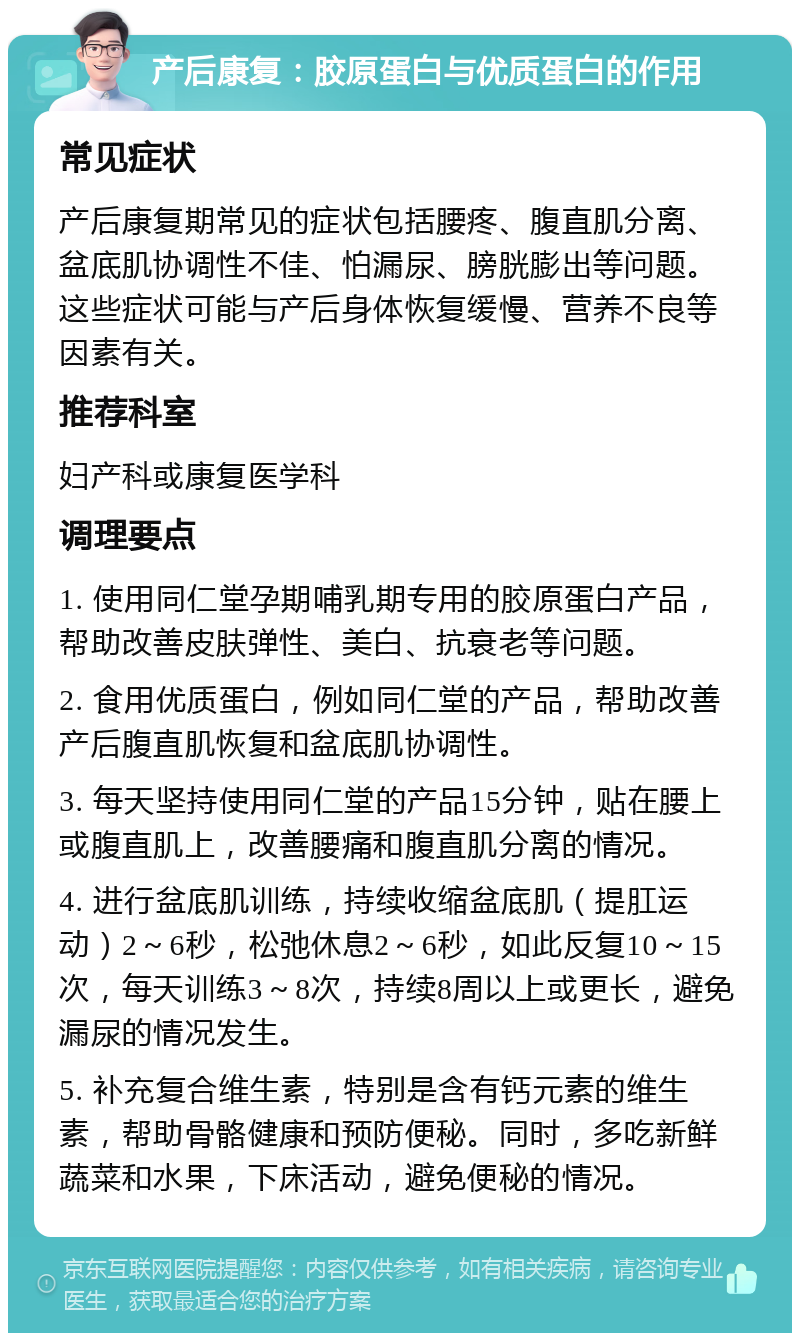 产后康复：胶原蛋白与优质蛋白的作用 常见症状 产后康复期常见的症状包括腰疼、腹直肌分离、盆底肌协调性不佳、怕漏尿、膀胱膨出等问题。这些症状可能与产后身体恢复缓慢、营养不良等因素有关。 推荐科室 妇产科或康复医学科 调理要点 1. 使用同仁堂孕期哺乳期专用的胶原蛋白产品，帮助改善皮肤弹性、美白、抗衰老等问题。 2. 食用优质蛋白，例如同仁堂的产品，帮助改善产后腹直肌恢复和盆底肌协调性。 3. 每天坚持使用同仁堂的产品15分钟，贴在腰上或腹直肌上，改善腰痛和腹直肌分离的情况。 4. 进行盆底肌训练，持续收缩盆底肌（提肛运动）2～6秒，松弛休息2～6秒，如此反复10～15次，每天训练3～8次，持续8周以上或更长，避免漏尿的情况发生。 5. 补充复合维生素，特别是含有钙元素的维生素，帮助骨骼健康和预防便秘。同时，多吃新鲜蔬菜和水果，下床活动，避免便秘的情况。