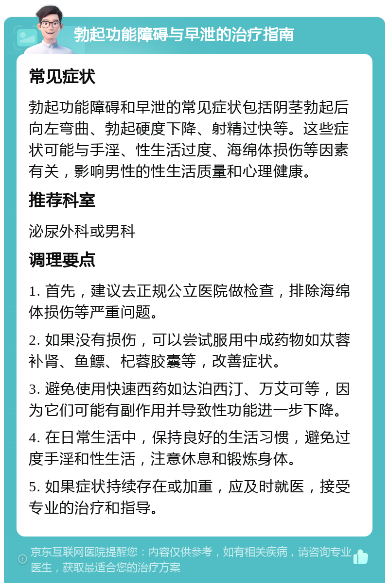 勃起功能障碍与早泄的治疗指南 常见症状 勃起功能障碍和早泄的常见症状包括阴茎勃起后向左弯曲、勃起硬度下降、射精过快等。这些症状可能与手淫、性生活过度、海绵体损伤等因素有关，影响男性的性生活质量和心理健康。 推荐科室 泌尿外科或男科 调理要点 1. 首先，建议去正规公立医院做检查，排除海绵体损伤等严重问题。 2. 如果没有损伤，可以尝试服用中成药物如苁蓉补肾、鱼鳔、杞蓉胶囊等，改善症状。 3. 避免使用快速西药如达泊西汀、万艾可等，因为它们可能有副作用并导致性功能进一步下降。 4. 在日常生活中，保持良好的生活习惯，避免过度手淫和性生活，注意休息和锻炼身体。 5. 如果症状持续存在或加重，应及时就医，接受专业的治疗和指导。