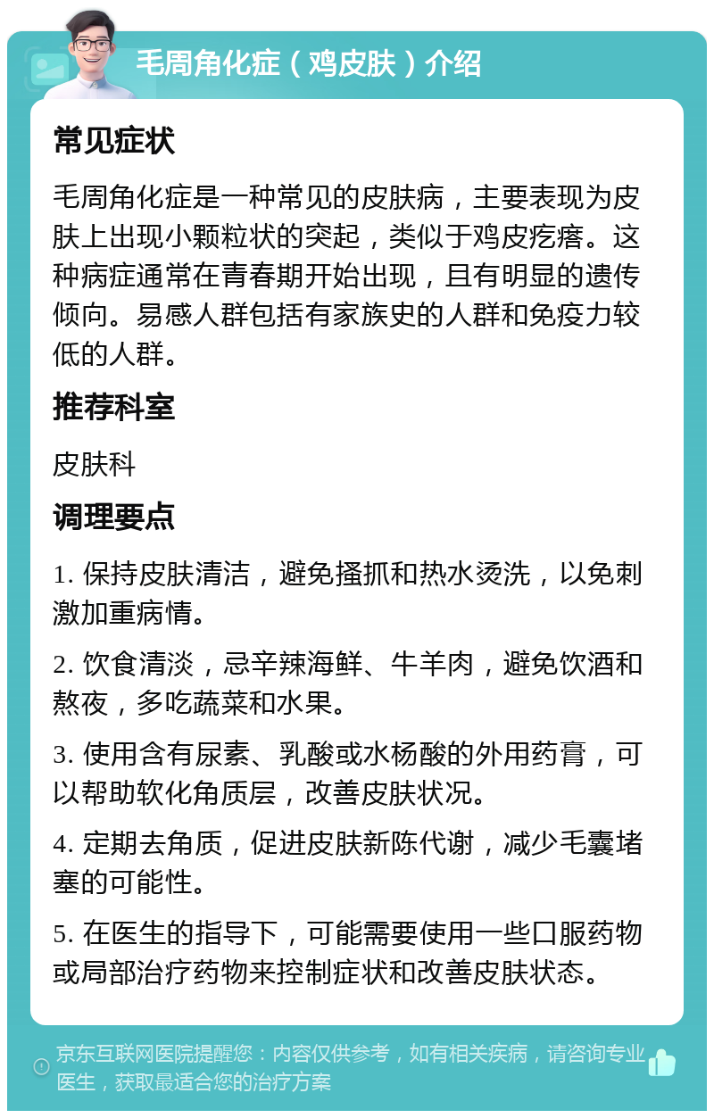 毛周角化症（鸡皮肤）介绍 常见症状 毛周角化症是一种常见的皮肤病，主要表现为皮肤上出现小颗粒状的突起，类似于鸡皮疙瘩。这种病症通常在青春期开始出现，且有明显的遗传倾向。易感人群包括有家族史的人群和免疫力较低的人群。 推荐科室 皮肤科 调理要点 1. 保持皮肤清洁，避免搔抓和热水烫洗，以免刺激加重病情。 2. 饮食清淡，忌辛辣海鲜、牛羊肉，避免饮酒和熬夜，多吃蔬菜和水果。 3. 使用含有尿素、乳酸或水杨酸的外用药膏，可以帮助软化角质层，改善皮肤状况。 4. 定期去角质，促进皮肤新陈代谢，减少毛囊堵塞的可能性。 5. 在医生的指导下，可能需要使用一些口服药物或局部治疗药物来控制症状和改善皮肤状态。