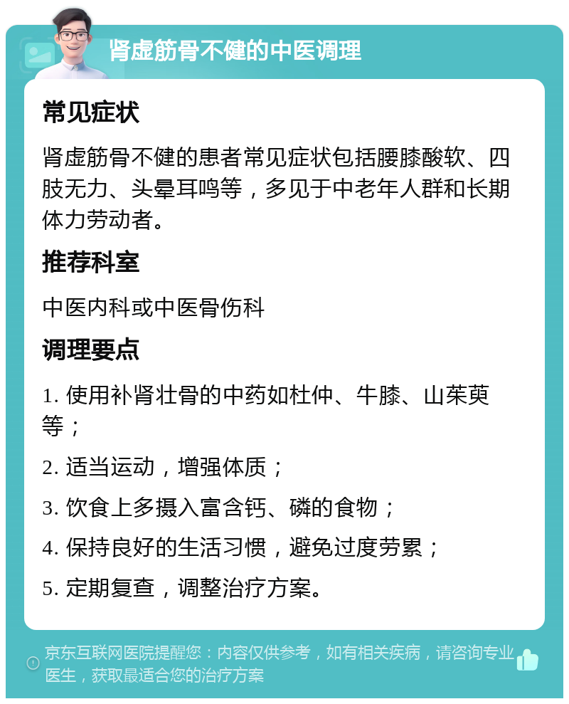 肾虚筋骨不健的中医调理 常见症状 肾虚筋骨不健的患者常见症状包括腰膝酸软、四肢无力、头晕耳鸣等，多见于中老年人群和长期体力劳动者。 推荐科室 中医内科或中医骨伤科 调理要点 1. 使用补肾壮骨的中药如杜仲、牛膝、山茱萸等； 2. 适当运动，增强体质； 3. 饮食上多摄入富含钙、磷的食物； 4. 保持良好的生活习惯，避免过度劳累； 5. 定期复查，调整治疗方案。