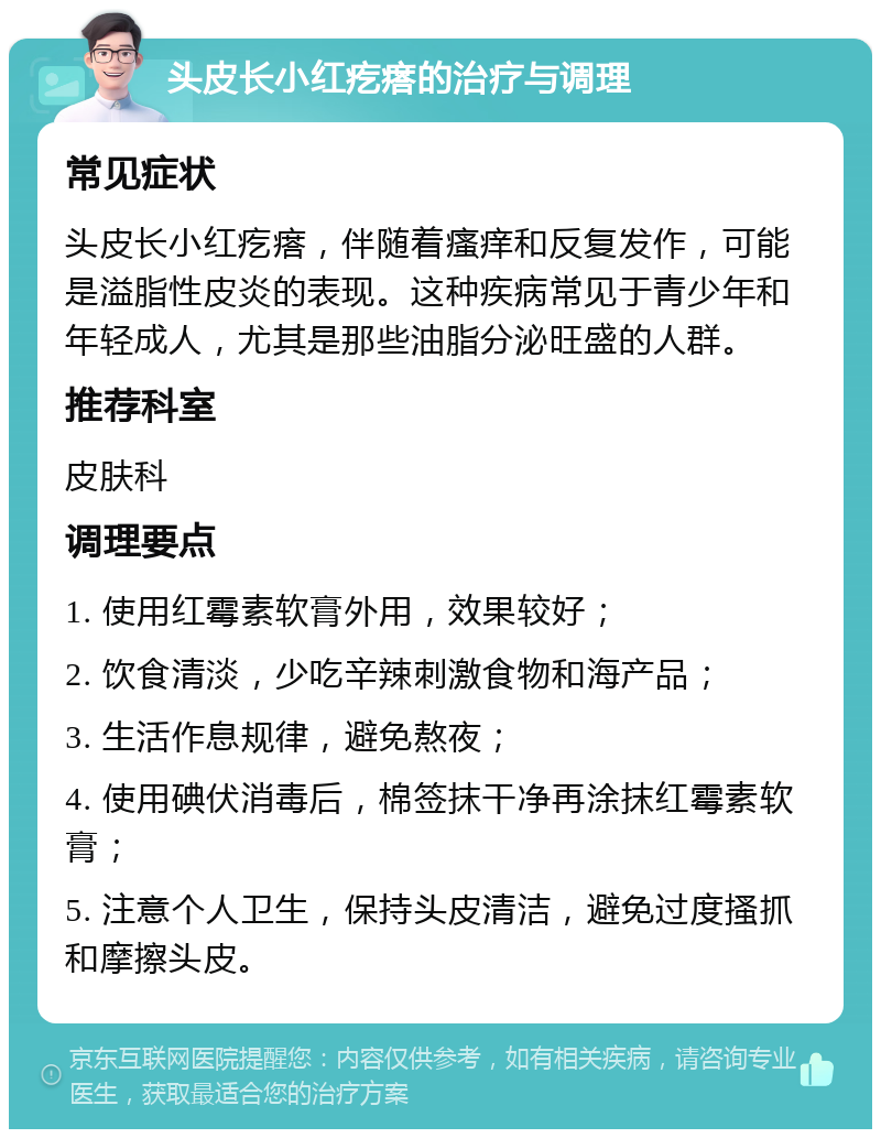 头皮长小红疙瘩的治疗与调理 常见症状 头皮长小红疙瘩，伴随着瘙痒和反复发作，可能是溢脂性皮炎的表现。这种疾病常见于青少年和年轻成人，尤其是那些油脂分泌旺盛的人群。 推荐科室 皮肤科 调理要点 1. 使用红霉素软膏外用，效果较好； 2. 饮食清淡，少吃辛辣刺激食物和海产品； 3. 生活作息规律，避免熬夜； 4. 使用碘伏消毒后，棉签抹干净再涂抹红霉素软膏； 5. 注意个人卫生，保持头皮清洁，避免过度搔抓和摩擦头皮。