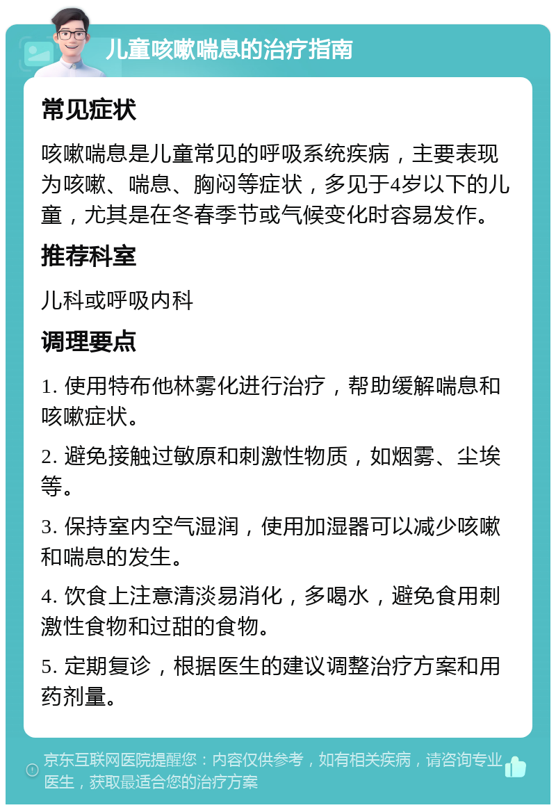 儿童咳嗽喘息的治疗指南 常见症状 咳嗽喘息是儿童常见的呼吸系统疾病，主要表现为咳嗽、喘息、胸闷等症状，多见于4岁以下的儿童，尤其是在冬春季节或气候变化时容易发作。 推荐科室 儿科或呼吸内科 调理要点 1. 使用特布他林雾化进行治疗，帮助缓解喘息和咳嗽症状。 2. 避免接触过敏原和刺激性物质，如烟雾、尘埃等。 3. 保持室内空气湿润，使用加湿器可以减少咳嗽和喘息的发生。 4. 饮食上注意清淡易消化，多喝水，避免食用刺激性食物和过甜的食物。 5. 定期复诊，根据医生的建议调整治疗方案和用药剂量。