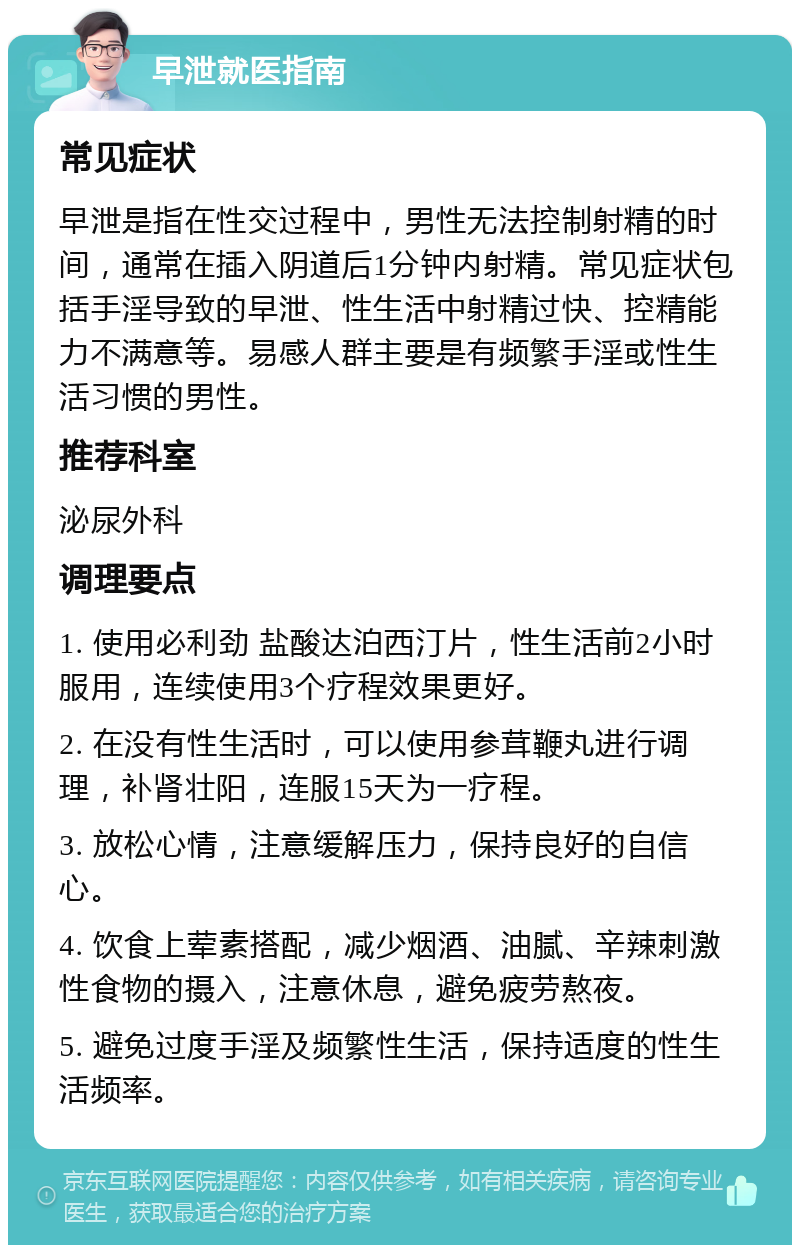 早泄就医指南 常见症状 早泄是指在性交过程中，男性无法控制射精的时间，通常在插入阴道后1分钟内射精。常见症状包括手淫导致的早泄、性生活中射精过快、控精能力不满意等。易感人群主要是有频繁手淫或性生活习惯的男性。 推荐科室 泌尿外科 调理要点 1. 使用必利劲 盐酸达泊西汀片，性生活前2小时服用，连续使用3个疗程效果更好。 2. 在没有性生活时，可以使用参茸鞭丸进行调理，补肾壮阳，连服15天为一疗程。 3. 放松心情，注意缓解压力，保持良好的自信心。 4. 饮食上荤素搭配，减少烟酒、油腻、辛辣刺激性食物的摄入，注意休息，避免疲劳熬夜。 5. 避免过度手淫及频繁性生活，保持适度的性生活频率。