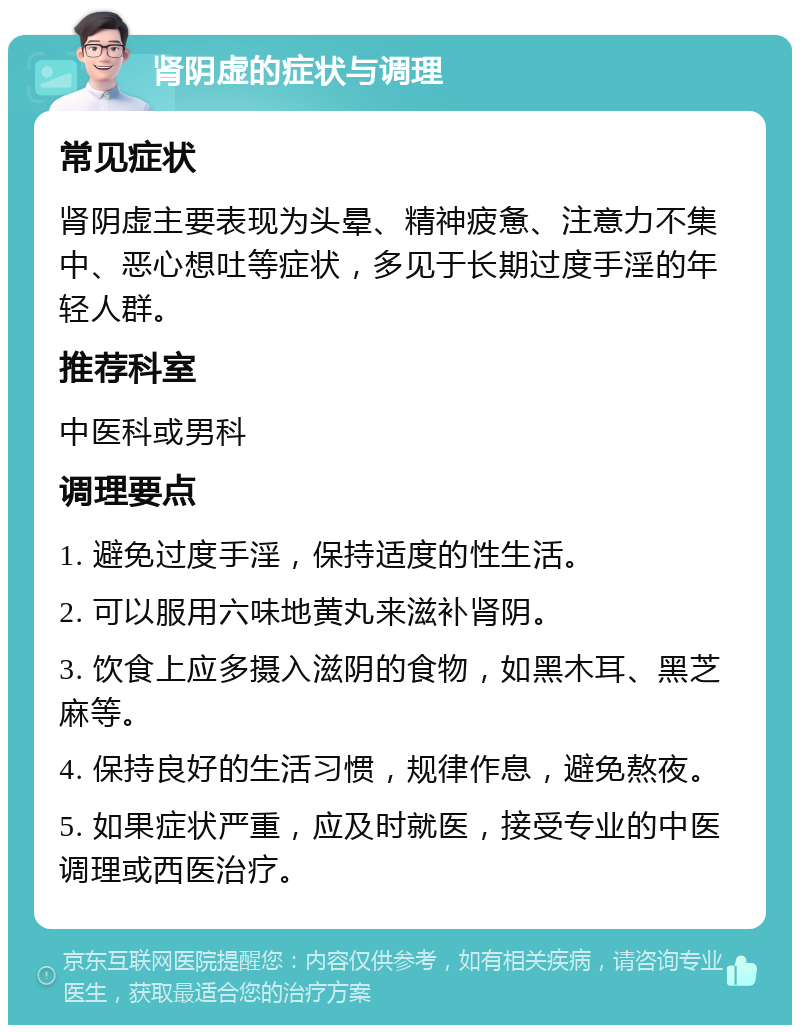 肾阴虚的症状与调理 常见症状 肾阴虚主要表现为头晕、精神疲惫、注意力不集中、恶心想吐等症状，多见于长期过度手淫的年轻人群。 推荐科室 中医科或男科 调理要点 1. 避免过度手淫，保持适度的性生活。 2. 可以服用六味地黄丸来滋补肾阴。 3. 饮食上应多摄入滋阴的食物，如黑木耳、黑芝麻等。 4. 保持良好的生活习惯，规律作息，避免熬夜。 5. 如果症状严重，应及时就医，接受专业的中医调理或西医治疗。