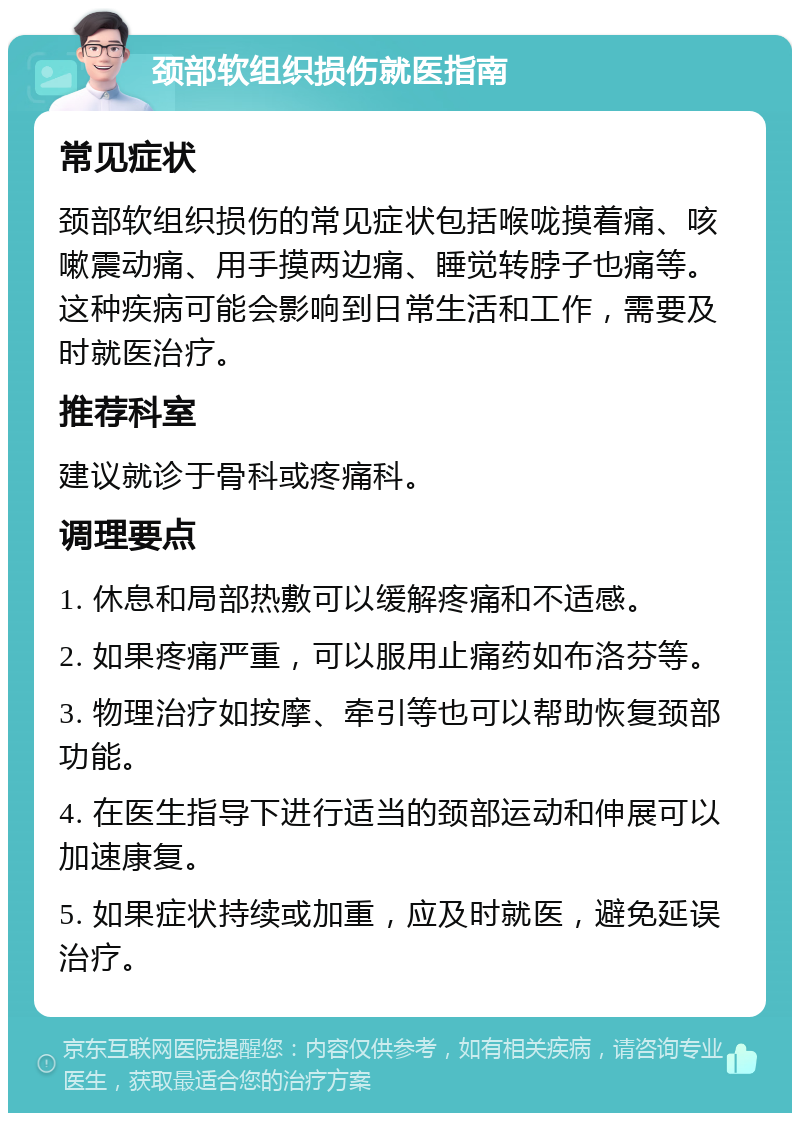 颈部软组织损伤就医指南 常见症状 颈部软组织损伤的常见症状包括喉咙摸着痛、咳嗽震动痛、用手摸两边痛、睡觉转脖子也痛等。这种疾病可能会影响到日常生活和工作，需要及时就医治疗。 推荐科室 建议就诊于骨科或疼痛科。 调理要点 1. 休息和局部热敷可以缓解疼痛和不适感。 2. 如果疼痛严重，可以服用止痛药如布洛芬等。 3. 物理治疗如按摩、牵引等也可以帮助恢复颈部功能。 4. 在医生指导下进行适当的颈部运动和伸展可以加速康复。 5. 如果症状持续或加重，应及时就医，避免延误治疗。