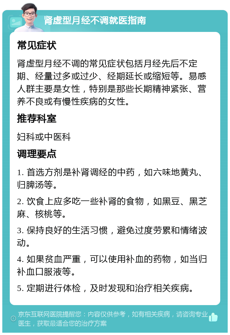 肾虚型月经不调就医指南 常见症状 肾虚型月经不调的常见症状包括月经先后不定期、经量过多或过少、经期延长或缩短等。易感人群主要是女性，特别是那些长期精神紧张、营养不良或有慢性疾病的女性。 推荐科室 妇科或中医科 调理要点 1. 首选方剂是补肾调经的中药，如六味地黄丸、归脾汤等。 2. 饮食上应多吃一些补肾的食物，如黑豆、黑芝麻、核桃等。 3. 保持良好的生活习惯，避免过度劳累和情绪波动。 4. 如果贫血严重，可以使用补血的药物，如当归补血口服液等。 5. 定期进行体检，及时发现和治疗相关疾病。