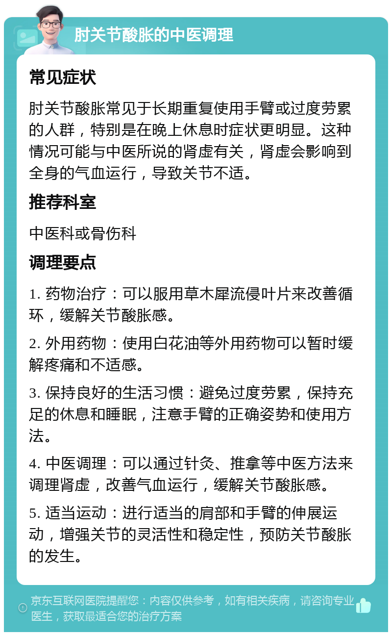 肘关节酸胀的中医调理 常见症状 肘关节酸胀常见于长期重复使用手臂或过度劳累的人群，特别是在晚上休息时症状更明显。这种情况可能与中医所说的肾虚有关，肾虚会影响到全身的气血运行，导致关节不适。 推荐科室 中医科或骨伤科 调理要点 1. 药物治疗：可以服用草木犀流侵叶片来改善循环，缓解关节酸胀感。 2. 外用药物：使用白花油等外用药物可以暂时缓解疼痛和不适感。 3. 保持良好的生活习惯：避免过度劳累，保持充足的休息和睡眠，注意手臂的正确姿势和使用方法。 4. 中医调理：可以通过针灸、推拿等中医方法来调理肾虚，改善气血运行，缓解关节酸胀感。 5. 适当运动：进行适当的肩部和手臂的伸展运动，增强关节的灵活性和稳定性，预防关节酸胀的发生。