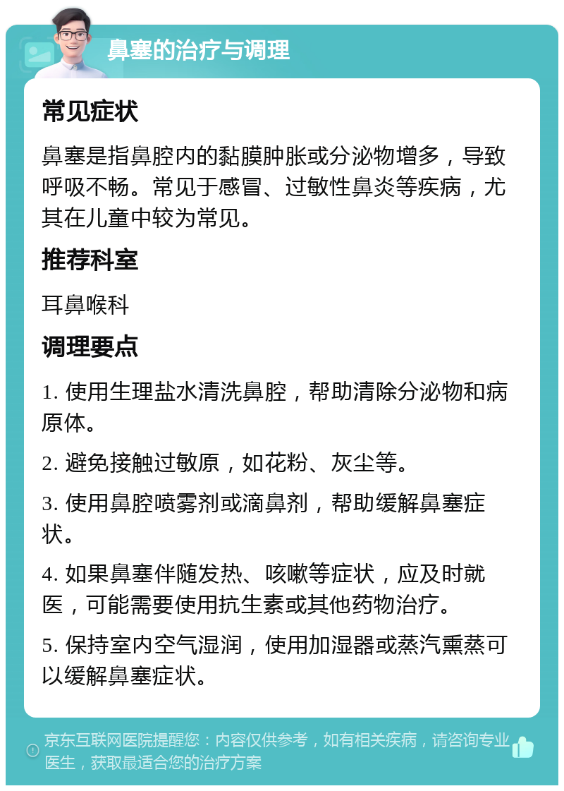 鼻塞的治疗与调理 常见症状 鼻塞是指鼻腔内的黏膜肿胀或分泌物增多，导致呼吸不畅。常见于感冒、过敏性鼻炎等疾病，尤其在儿童中较为常见。 推荐科室 耳鼻喉科 调理要点 1. 使用生理盐水清洗鼻腔，帮助清除分泌物和病原体。 2. 避免接触过敏原，如花粉、灰尘等。 3. 使用鼻腔喷雾剂或滴鼻剂，帮助缓解鼻塞症状。 4. 如果鼻塞伴随发热、咳嗽等症状，应及时就医，可能需要使用抗生素或其他药物治疗。 5. 保持室内空气湿润，使用加湿器或蒸汽熏蒸可以缓解鼻塞症状。