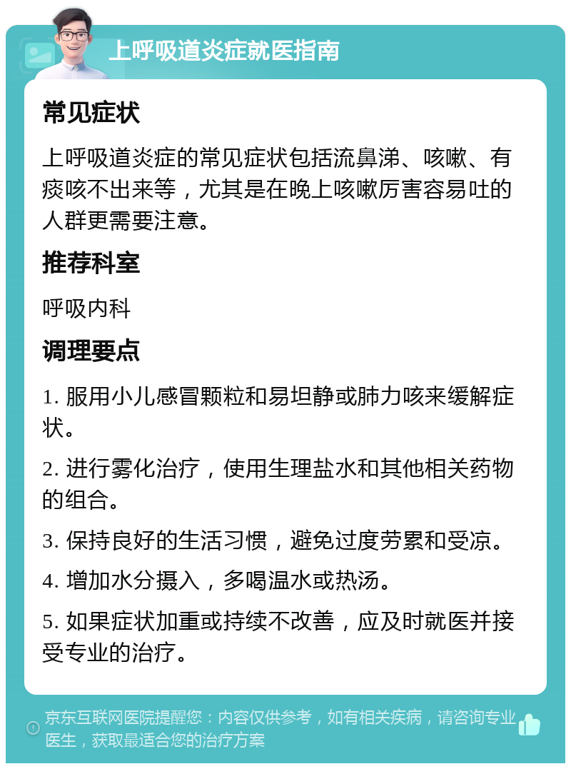 上呼吸道炎症就医指南 常见症状 上呼吸道炎症的常见症状包括流鼻涕、咳嗽、有痰咳不出来等，尤其是在晚上咳嗽厉害容易吐的人群更需要注意。 推荐科室 呼吸内科 调理要点 1. 服用小儿感冒颗粒和易坦静或肺力咳来缓解症状。 2. 进行雾化治疗，使用生理盐水和其他相关药物的组合。 3. 保持良好的生活习惯，避免过度劳累和受凉。 4. 增加水分摄入，多喝温水或热汤。 5. 如果症状加重或持续不改善，应及时就医并接受专业的治疗。