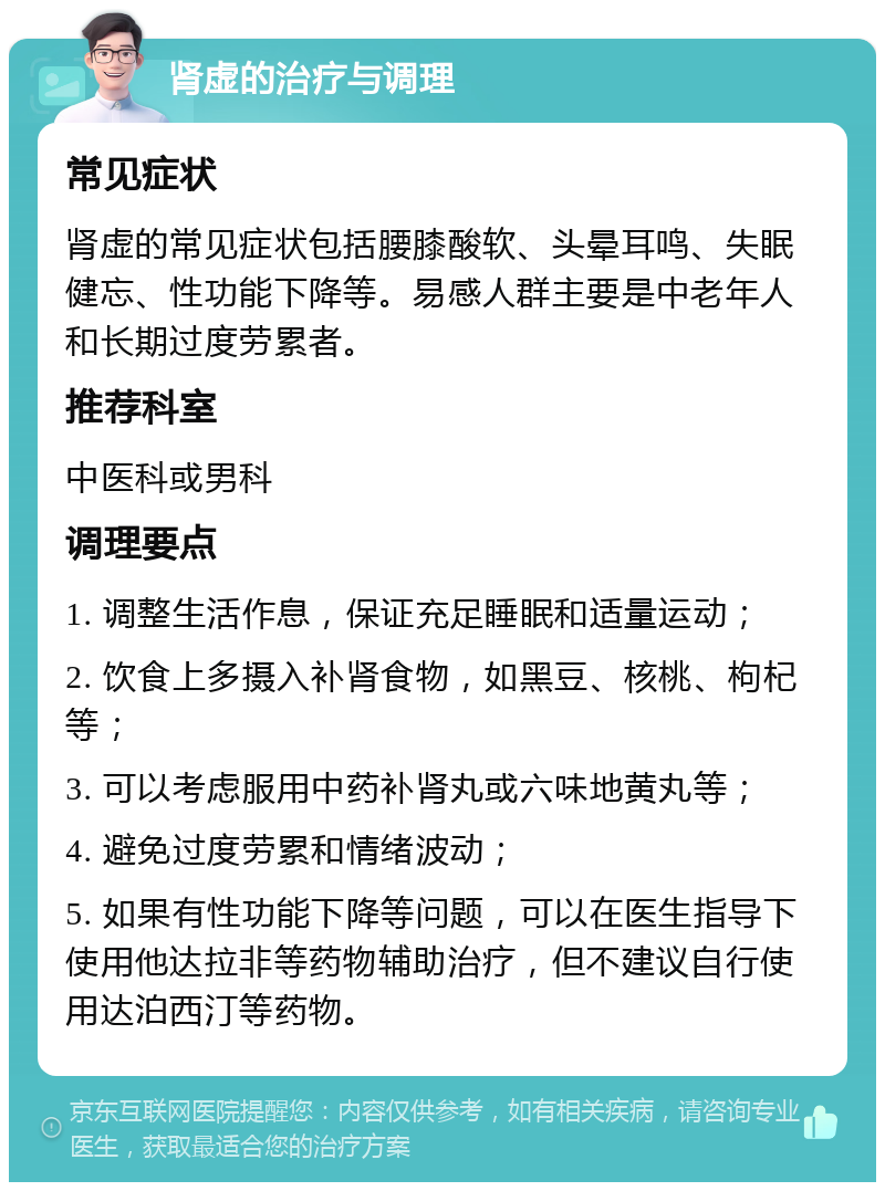 肾虚的治疗与调理 常见症状 肾虚的常见症状包括腰膝酸软、头晕耳鸣、失眠健忘、性功能下降等。易感人群主要是中老年人和长期过度劳累者。 推荐科室 中医科或男科 调理要点 1. 调整生活作息，保证充足睡眠和适量运动； 2. 饮食上多摄入补肾食物，如黑豆、核桃、枸杞等； 3. 可以考虑服用中药补肾丸或六味地黄丸等； 4. 避免过度劳累和情绪波动； 5. 如果有性功能下降等问题，可以在医生指导下使用他达拉非等药物辅助治疗，但不建议自行使用达泊西汀等药物。