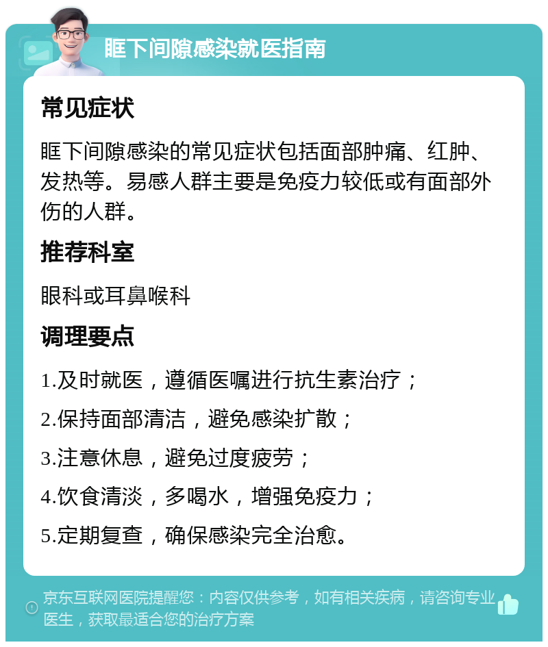 眶下间隙感染就医指南 常见症状 眶下间隙感染的常见症状包括面部肿痛、红肿、发热等。易感人群主要是免疫力较低或有面部外伤的人群。 推荐科室 眼科或耳鼻喉科 调理要点 1.及时就医，遵循医嘱进行抗生素治疗； 2.保持面部清洁，避免感染扩散； 3.注意休息，避免过度疲劳； 4.饮食清淡，多喝水，增强免疫力； 5.定期复查，确保感染完全治愈。