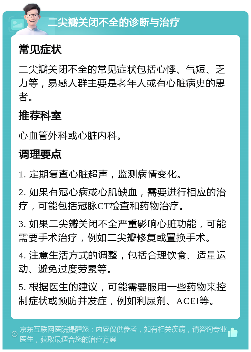 二尖瓣关闭不全的诊断与治疗 常见症状 二尖瓣关闭不全的常见症状包括心悸、气短、乏力等，易感人群主要是老年人或有心脏病史的患者。 推荐科室 心血管外科或心脏内科。 调理要点 1. 定期复查心脏超声，监测病情变化。 2. 如果有冠心病或心肌缺血，需要进行相应的治疗，可能包括冠脉CT检查和药物治疗。 3. 如果二尖瓣关闭不全严重影响心脏功能，可能需要手术治疗，例如二尖瓣修复或置换手术。 4. 注意生活方式的调整，包括合理饮食、适量运动、避免过度劳累等。 5. 根据医生的建议，可能需要服用一些药物来控制症状或预防并发症，例如利尿剂、ACEI等。