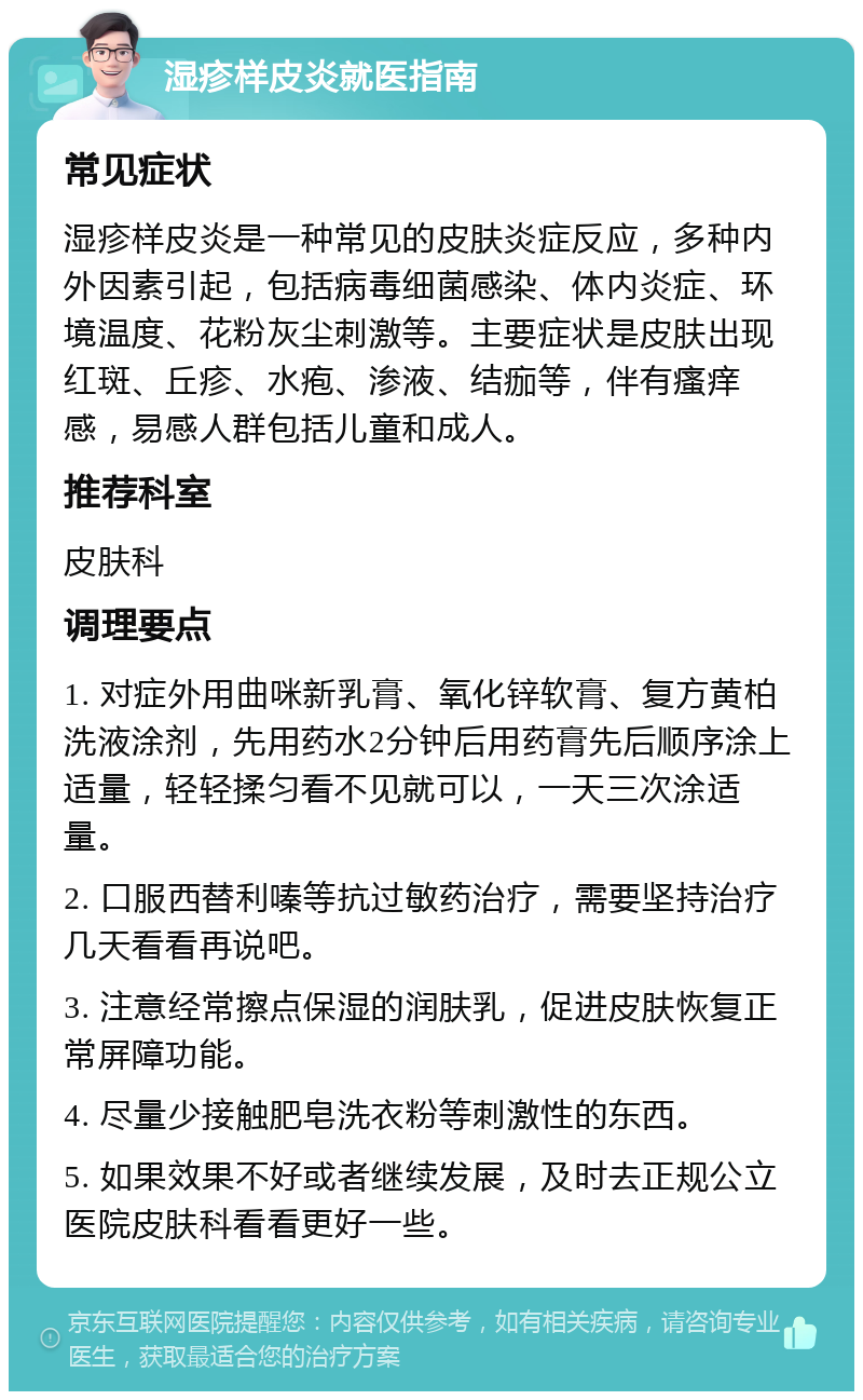 湿疹样皮炎就医指南 常见症状 湿疹样皮炎是一种常见的皮肤炎症反应，多种内外因素引起，包括病毒细菌感染、体内炎症、环境温度、花粉灰尘刺激等。主要症状是皮肤出现红斑、丘疹、水疱、渗液、结痂等，伴有瘙痒感，易感人群包括儿童和成人。 推荐科室 皮肤科 调理要点 1. 对症外用曲咪新乳膏、氧化锌软膏、复方黄柏洗液涂剂，先用药水2分钟后用药膏先后顺序涂上适量，轻轻揉匀看不见就可以，一天三次涂适量。 2. 口服西替利嗪等抗过敏药治疗，需要坚持治疗几天看看再说吧。 3. 注意经常擦点保湿的润肤乳，促进皮肤恢复正常屏障功能。 4. 尽量少接触肥皂洗衣粉等刺激性的东西。 5. 如果效果不好或者继续发展，及时去正规公立医院皮肤科看看更好一些。