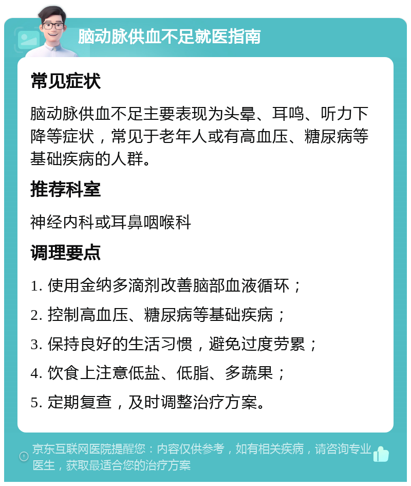 脑动脉供血不足就医指南 常见症状 脑动脉供血不足主要表现为头晕、耳鸣、听力下降等症状，常见于老年人或有高血压、糖尿病等基础疾病的人群。 推荐科室 神经内科或耳鼻咽喉科 调理要点 1. 使用金纳多滴剂改善脑部血液循环； 2. 控制高血压、糖尿病等基础疾病； 3. 保持良好的生活习惯，避免过度劳累； 4. 饮食上注意低盐、低脂、多蔬果； 5. 定期复查，及时调整治疗方案。