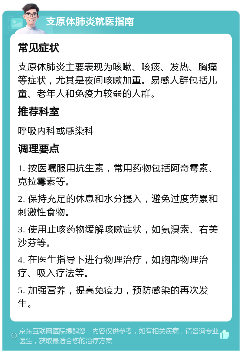 支原体肺炎就医指南 常见症状 支原体肺炎主要表现为咳嗽、咳痰、发热、胸痛等症状，尤其是夜间咳嗽加重。易感人群包括儿童、老年人和免疫力较弱的人群。 推荐科室 呼吸内科或感染科 调理要点 1. 按医嘱服用抗生素，常用药物包括阿奇霉素、克拉霉素等。 2. 保持充足的休息和水分摄入，避免过度劳累和刺激性食物。 3. 使用止咳药物缓解咳嗽症状，如氨溴索、右美沙芬等。 4. 在医生指导下进行物理治疗，如胸部物理治疗、吸入疗法等。 5. 加强营养，提高免疫力，预防感染的再次发生。