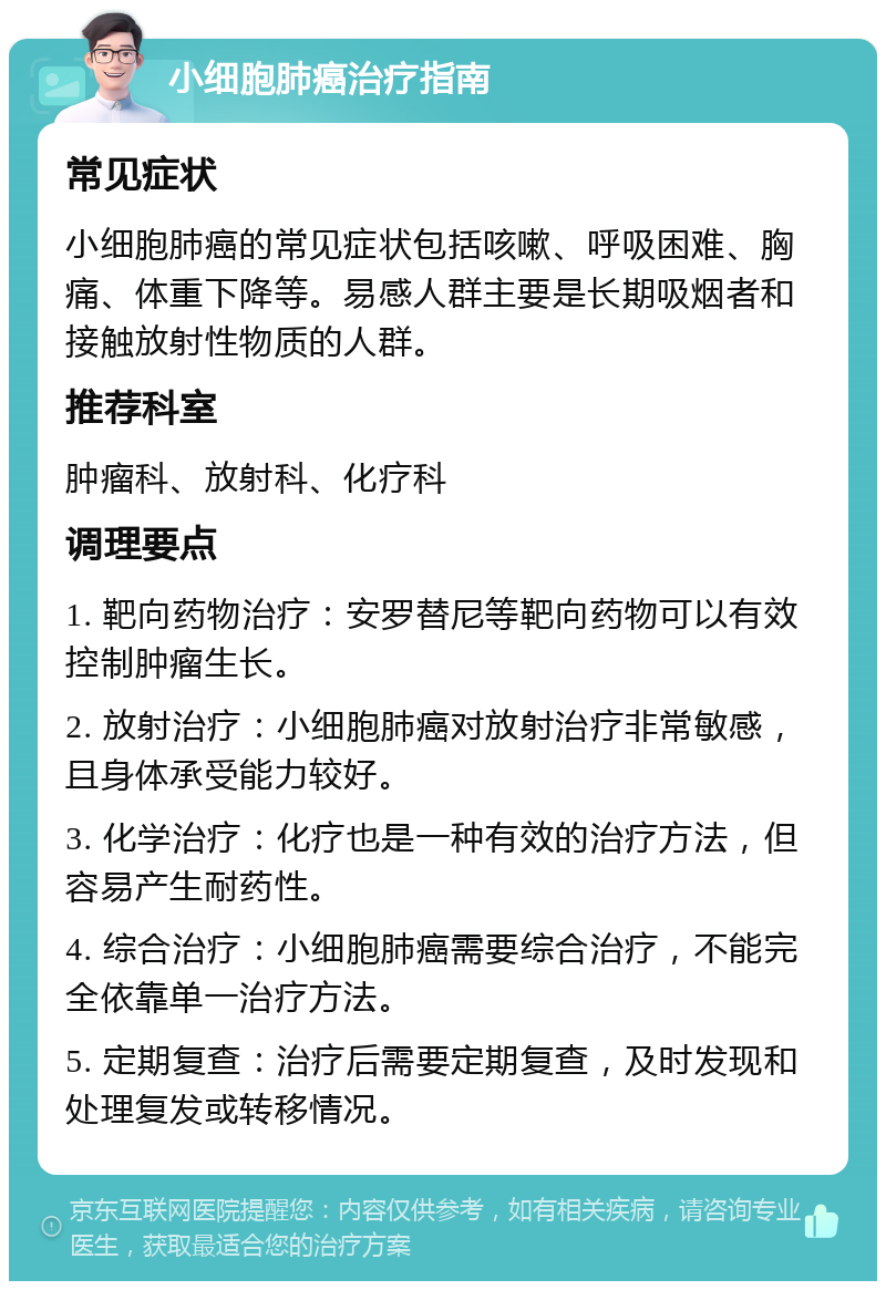 小细胞肺癌治疗指南 常见症状 小细胞肺癌的常见症状包括咳嗽、呼吸困难、胸痛、体重下降等。易感人群主要是长期吸烟者和接触放射性物质的人群。 推荐科室 肿瘤科、放射科、化疗科 调理要点 1. 靶向药物治疗：安罗替尼等靶向药物可以有效控制肿瘤生长。 2. 放射治疗：小细胞肺癌对放射治疗非常敏感，且身体承受能力较好。 3. 化学治疗：化疗也是一种有效的治疗方法，但容易产生耐药性。 4. 综合治疗：小细胞肺癌需要综合治疗，不能完全依靠单一治疗方法。 5. 定期复查：治疗后需要定期复查，及时发现和处理复发或转移情况。