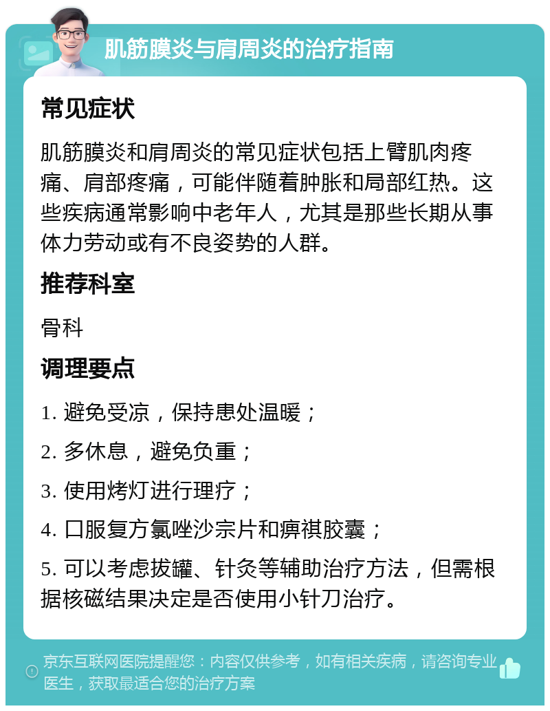 肌筋膜炎与肩周炎的治疗指南 常见症状 肌筋膜炎和肩周炎的常见症状包括上臂肌肉疼痛、肩部疼痛，可能伴随着肿胀和局部红热。这些疾病通常影响中老年人，尤其是那些长期从事体力劳动或有不良姿势的人群。 推荐科室 骨科 调理要点 1. 避免受凉，保持患处温暖； 2. 多休息，避免负重； 3. 使用烤灯进行理疗； 4. 口服复方氯唑沙宗片和痹祺胶囊； 5. 可以考虑拔罐、针灸等辅助治疗方法，但需根据核磁结果决定是否使用小针刀治疗。