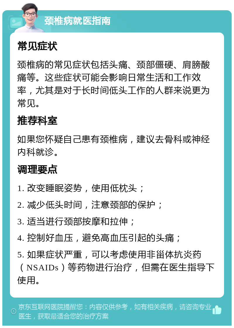 颈椎病就医指南 常见症状 颈椎病的常见症状包括头痛、颈部僵硬、肩膀酸痛等。这些症状可能会影响日常生活和工作效率，尤其是对于长时间低头工作的人群来说更为常见。 推荐科室 如果您怀疑自己患有颈椎病，建议去骨科或神经内科就诊。 调理要点 1. 改变睡眠姿势，使用低枕头； 2. 减少低头时间，注意颈部的保护； 3. 适当进行颈部按摩和拉伸； 4. 控制好血压，避免高血压引起的头痛； 5. 如果症状严重，可以考虑使用非甾体抗炎药（NSAIDs）等药物进行治疗，但需在医生指导下使用。