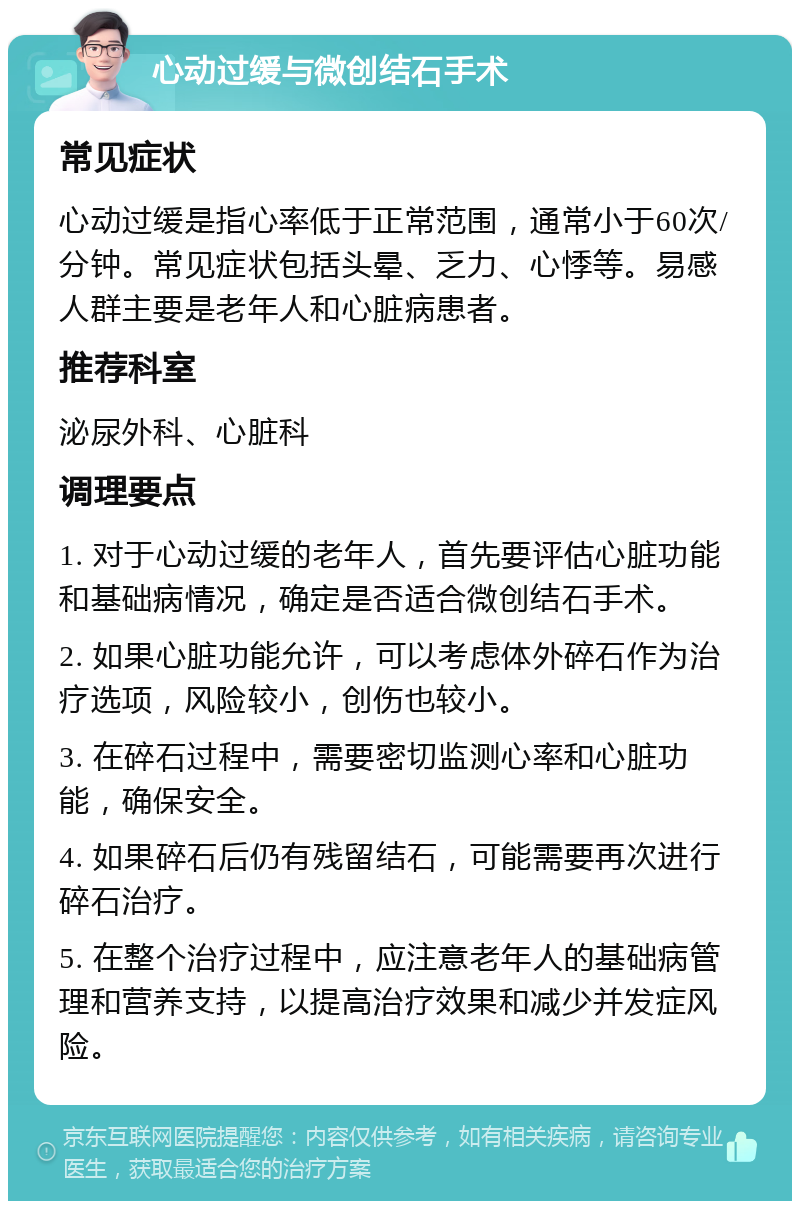 心动过缓与微创结石手术 常见症状 心动过缓是指心率低于正常范围，通常小于60次/分钟。常见症状包括头晕、乏力、心悸等。易感人群主要是老年人和心脏病患者。 推荐科室 泌尿外科、心脏科 调理要点 1. 对于心动过缓的老年人，首先要评估心脏功能和基础病情况，确定是否适合微创结石手术。 2. 如果心脏功能允许，可以考虑体外碎石作为治疗选项，风险较小，创伤也较小。 3. 在碎石过程中，需要密切监测心率和心脏功能，确保安全。 4. 如果碎石后仍有残留结石，可能需要再次进行碎石治疗。 5. 在整个治疗过程中，应注意老年人的基础病管理和营养支持，以提高治疗效果和减少并发症风险。