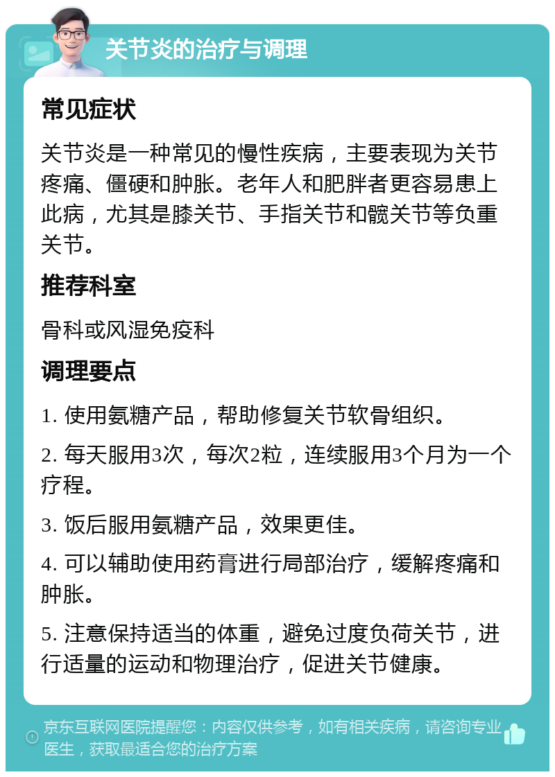 关节炎的治疗与调理 常见症状 关节炎是一种常见的慢性疾病，主要表现为关节疼痛、僵硬和肿胀。老年人和肥胖者更容易患上此病，尤其是膝关节、手指关节和髋关节等负重关节。 推荐科室 骨科或风湿免疫科 调理要点 1. 使用氨糖产品，帮助修复关节软骨组织。 2. 每天服用3次，每次2粒，连续服用3个月为一个疗程。 3. 饭后服用氨糖产品，效果更佳。 4. 可以辅助使用药膏进行局部治疗，缓解疼痛和肿胀。 5. 注意保持适当的体重，避免过度负荷关节，进行适量的运动和物理治疗，促进关节健康。