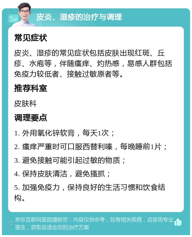 皮炎、湿疹的治疗与调理 常见症状 皮炎、湿疹的常见症状包括皮肤出现红斑、丘疹、水疱等，伴随瘙痒、灼热感，易感人群包括免疫力较低者、接触过敏原者等。 推荐科室 皮肤科 调理要点 1. 外用氧化锌软膏，每天1次； 2. 瘙痒严重时可口服西替利嗪，每晚睡前1片； 3. 避免接触可能引起过敏的物质； 4. 保持皮肤清洁，避免搔抓； 5. 加强免疫力，保持良好的生活习惯和饮食结构。