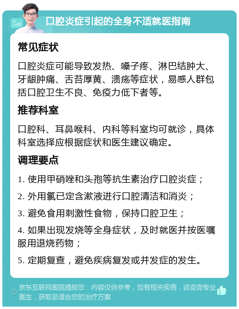 口腔炎症引起的全身不适就医指南 常见症状 口腔炎症可能导致发热、嗓子疼、淋巴结肿大、牙龈肿痛、舌苔厚黄、溃疡等症状，易感人群包括口腔卫生不良、免疫力低下者等。 推荐科室 口腔科、耳鼻喉科、内科等科室均可就诊，具体科室选择应根据症状和医生建议确定。 调理要点 1. 使用甲硝唑和头孢等抗生素治疗口腔炎症； 2. 外用氯已定含漱液进行口腔清洁和消炎； 3. 避免食用刺激性食物，保持口腔卫生； 4. 如果出现发烧等全身症状，及时就医并按医嘱服用退烧药物； 5. 定期复查，避免疾病复发或并发症的发生。