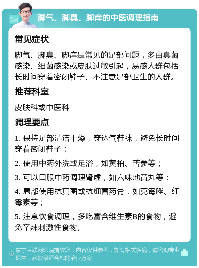 脚气、脚臭、脚痒的中医调理指南 常见症状 脚气、脚臭、脚痒是常见的足部问题，多由真菌感染、细菌感染或皮肤过敏引起，易感人群包括长时间穿着密闭鞋子、不注意足部卫生的人群。 推荐科室 皮肤科或中医科 调理要点 1. 保持足部清洁干燥，穿透气鞋袜，避免长时间穿着密闭鞋子； 2. 使用中药外洗或足浴，如黄柏、苦参等； 3. 可以口服中药调理肾虚，如六味地黄丸等； 4. 局部使用抗真菌或抗细菌药膏，如克霉唑、红霉素等； 5. 注意饮食调理，多吃富含维生素B的食物，避免辛辣刺激性食物。